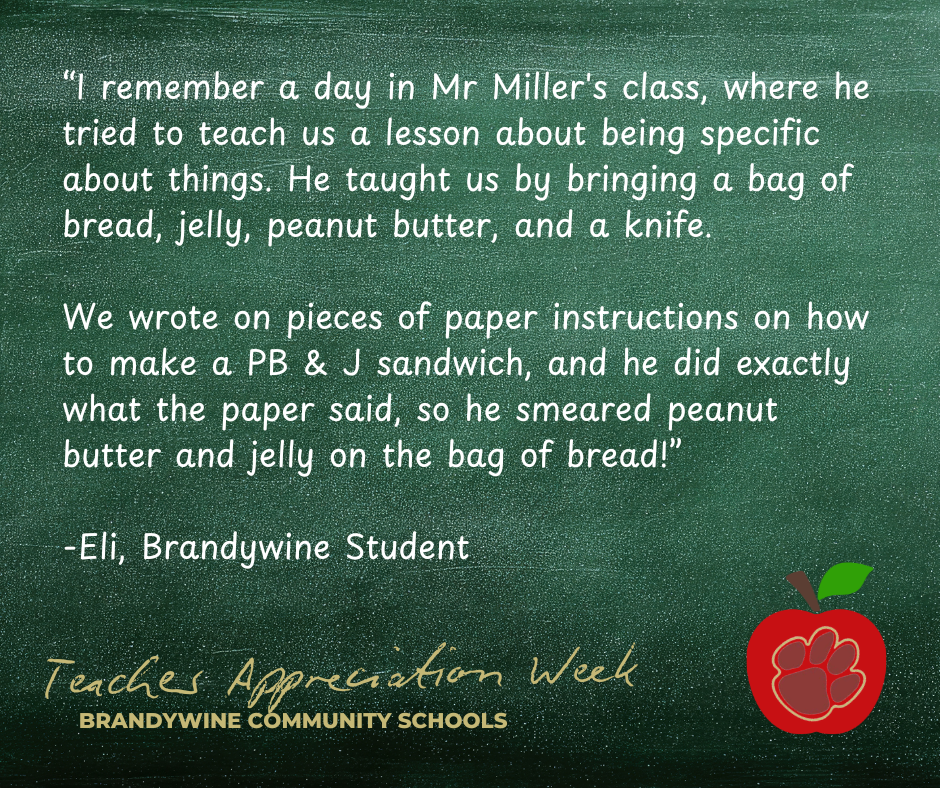“I remember a day in Mr Miller's class, where he tried to teach us a lesson about being specific about things. He taught us by bringing a bag of bread, jelly, peanut butter, and a knife.   We wrote on pieces of paper instructions on how to make a PB & J sandwich, and he did exactly what the paper said, so he smeared peanut butter and jelly on the bag of bread!”  -Eli, Brandywine Student
