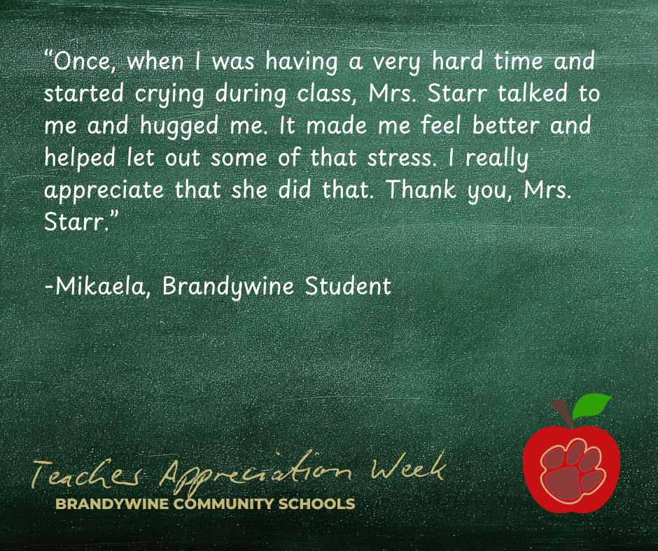 “Once, when I was having a very hard time and started crying during class, Mrs. Starr talked to me and hugged me. It made me feel better and helped let out some of that stress. I really appreciate that she did that. Thank you, Mrs. Starr.”  -Mikaela, Brandywine Student