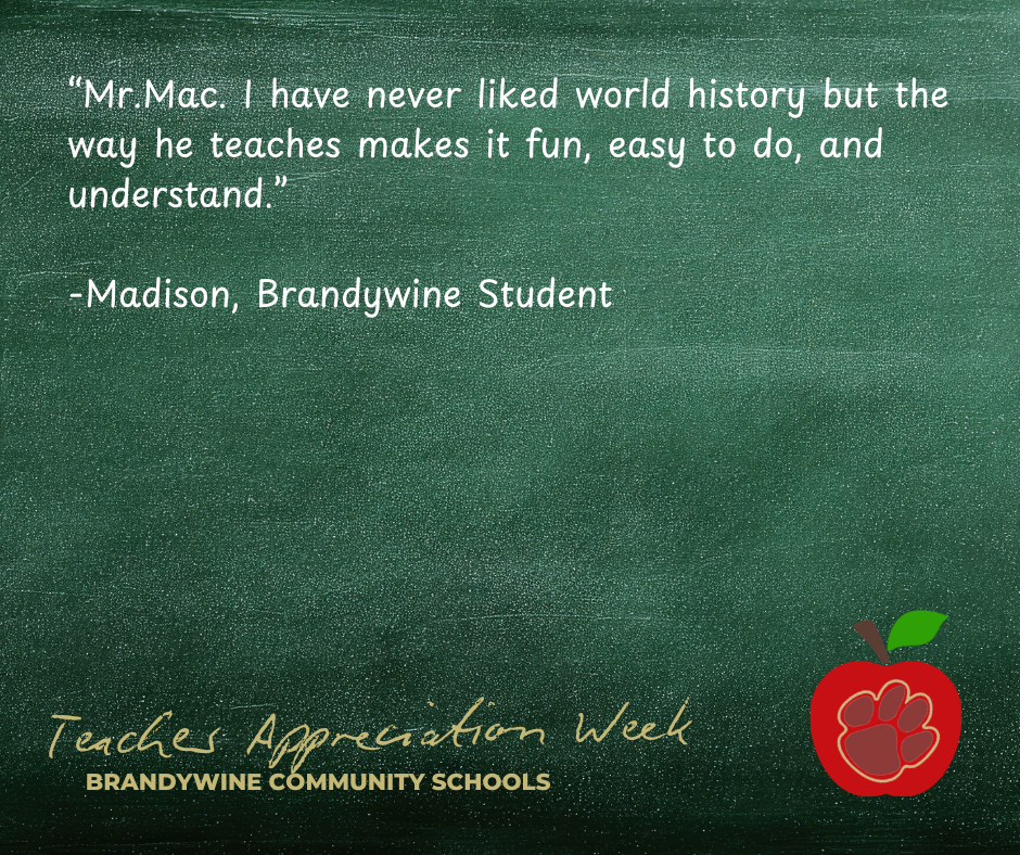 “Mr.Mac. I have never liked world history but the way he teaches makes it fun, easy to do, and understand.”  -Madison, Brandywine Student