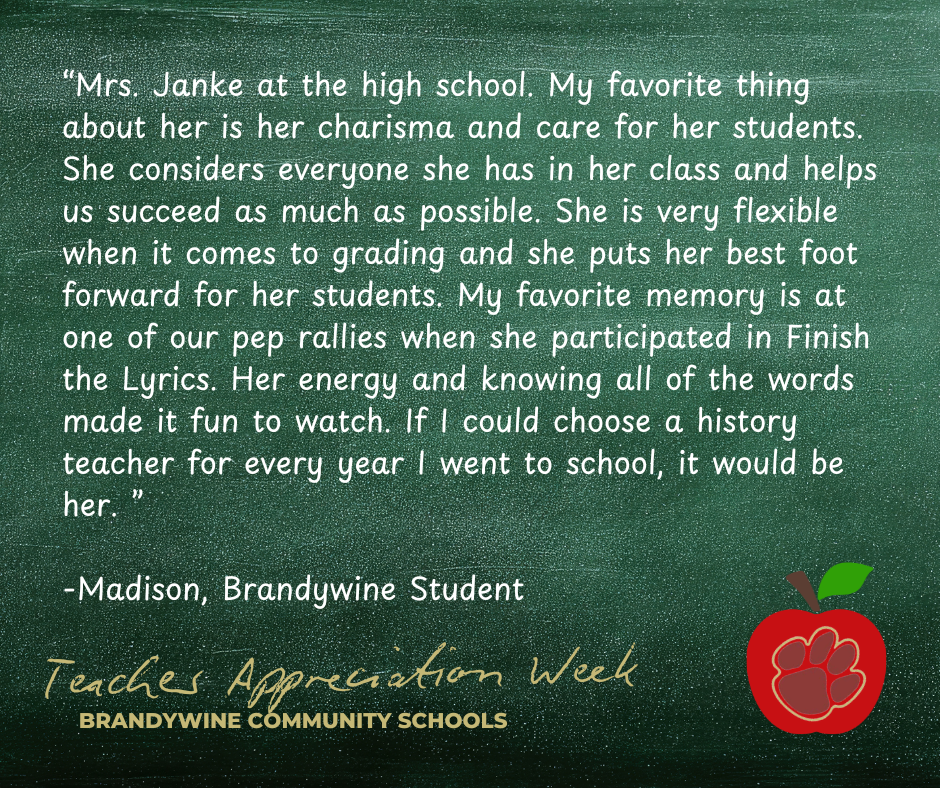 “Mrs. Janke at the high school. My favorite thing about her is her charisma and care for her students. She considers everyone she has in her class and helps us succeed as much as possible. She is very flexible when it comes to grading and she puts her best foot forward for her students. My favorite memory is at one of our pep rallies when she participated in Finish the Lyrics. Her energy and knowing all of the words made it fun to watch. If I could choose a history teacher for every year I went to school, it would be her. ”  -Madison, Brandywine Student