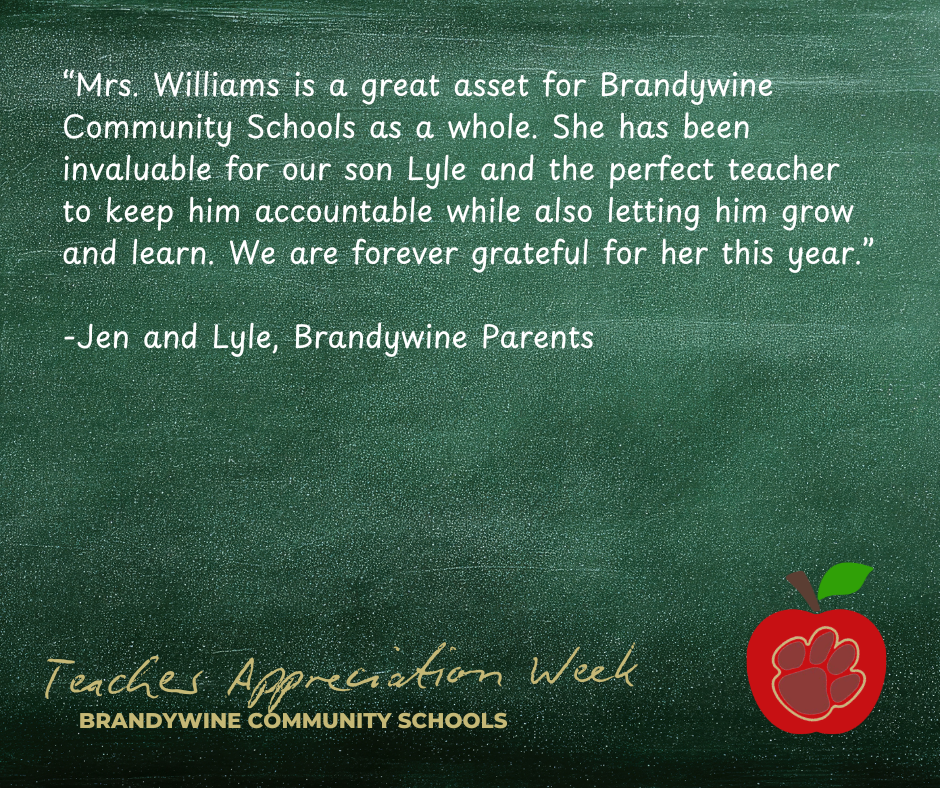 “Mrs. Williams is a great asset for Brandywine Community Schools as a whole. She has been invaluable for our son Lyle and the perfect teacher to keep him accountable while also letting him grow and learn. We are forever grateful for her this year.”  -Jen and Lyle, Brandywine Parents