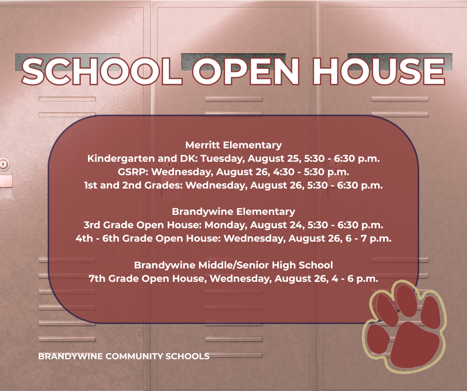 school open house Merritt Elementary Kindergarten and DK: Tuesday, August 25, 5:30 - 6:30 p.m. GSRP: Wednesday, August 26, 4:30 - 5:30 p.m. 1st and 2nd Grades: Wednesday, August 26, 5:30 - 6:30 p.m. Brandywine Elementary 3rd Grade Open House: Monday, August 24, 5:30 - 6:30 p.m. 4th - 6th Grade Open House: Wednesday, August 26, 6 - 7 p.m. Brandywine Middle/Senior High School 7th Grade Open House, Wednesday, August 26, 4 - 6 p.m.
