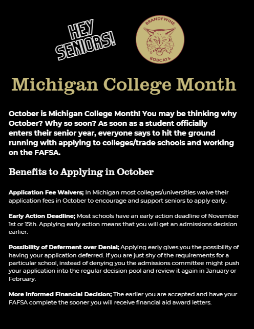 October is Michigan College Month! You may be thinking why October? Why so soon? As soon as a student officially  enters their senior year, everyone says to hit the ground running with applying to colleges/trade schools and working on the FAFSA.   Benefits to Applying in October  Application Fee Waivers; In Michigan most colleges/universities waive their application fees in October to encourage and support seniors to apply early.   Early Action Deadline; Most schools have an early action deadline of November 1st or 15th. Applying early action means that you will get an admissions decision earlier.   Possibility of Deferment over Denial; Applying early gives you the possibility of having your application deferred. If you are just shy of the requirements for a particular school, instead of denying you the admissions committee might push your application into the regular decision pool and review it again in January or February.   More Informed Financial Decision; The earlier you are accepted and have your FAFSA complete the sooner you will receive financial aid award letters. 