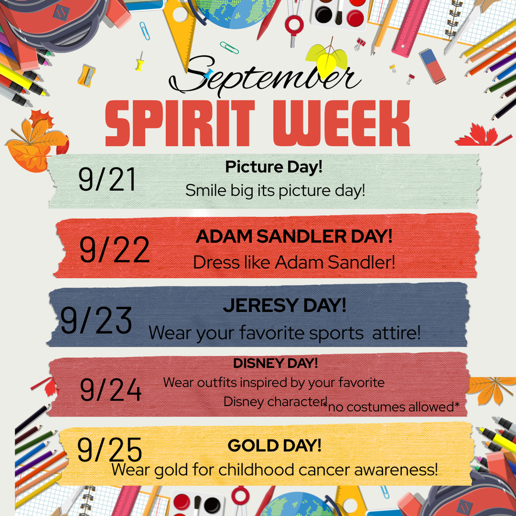September Spirit Week. 9/21 Picture Day, Smile Big its picture day. 9/22 Adam Sandler Day Dress like Adam Sandler 9/23 Jersey Day Wear your favorite sports attire. 9/24 Disney Day wear putfits inspired by your favorite disney character *no costumes allowed 9/25 Wear Gold for Childhood awareness