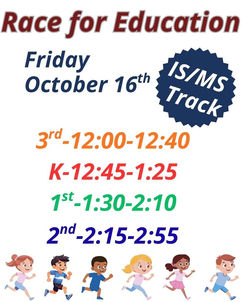 Race for Education, Friday October 16th 3rd grade 12:00-12:40, Kindergarten 12:45-1:25, 1st grade 1:30-2:10, 2nd grade 2:15-2:55 at the IS/MS track