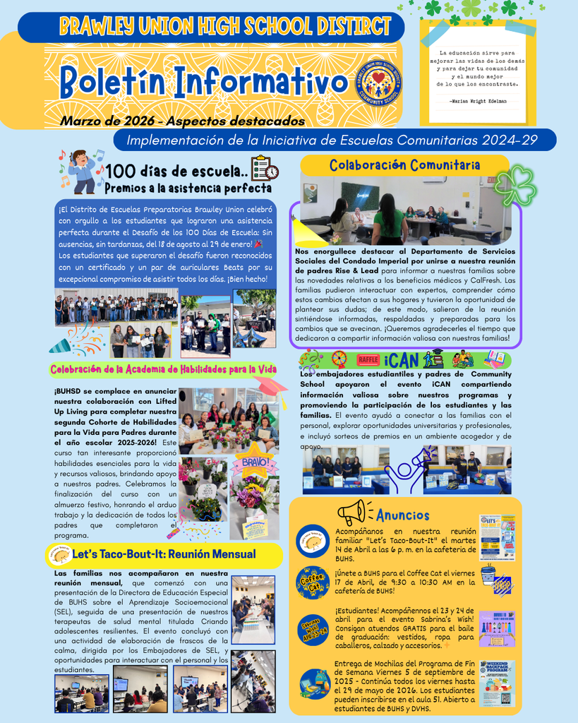Boletín informativo de marzo de 2026 del Distrito Escolar Secundario de Brawley Union, con lo más destacado de la Iniciativa de Escuelas Comunitarias: subvención para la implementación del periodo 2024-2029. Incluye secciones dedicadas a celebraciones, anuncios e iniciativas comunitarias. A continuación, las secciones destacan los «100 días de colegio: premios a la asistencia perfecta», «Foco de atención a la colaboración comunitaria», «Celebración de la Academia de Habilidades para la Vida» y «Let's Taco-Bout-It: Reunión familiar», con las correspondientes imágenes de alumnos y eventos. La sección inferior muestra anuncios y un apartado sobre el evento iCAN, que hace hincapié en la participación de los alumnos y las familias. Cada apartado se distingue visualmente con fondos e imágenes coloridos, lo que mejora el diseño general para resaltar las actividades y los logros de la escuela.