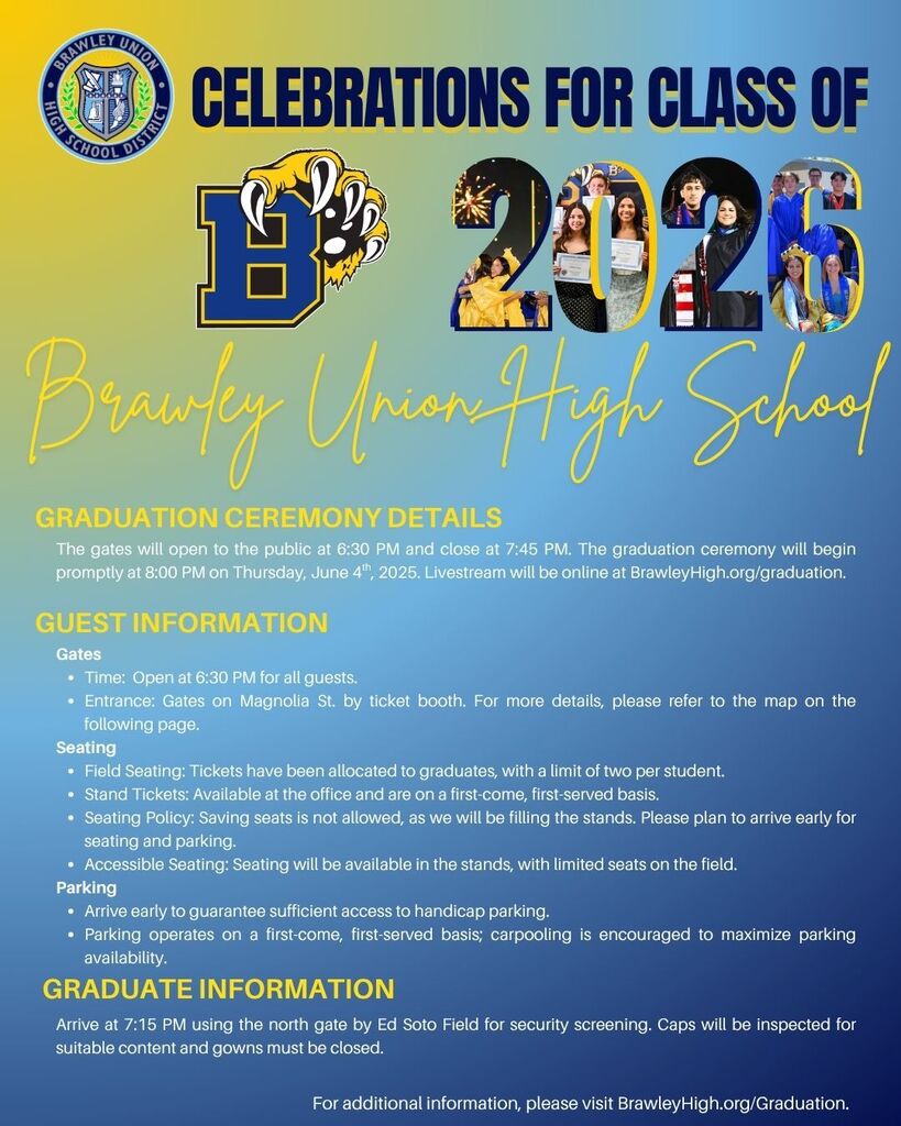 CELEBRATIONS FOR CLASS OF 2025 Brawley Union High School  GRADUATION CEREMONY DETAILS The gates will open to the public at 6:30 PM and close at 7:45 PM. The graduation ceremony will begin promptly at 8:00 PM on Thursday, June 4th, 2025. Livestream will be online at BrawleyHigh.org/graduation.  GUEST INFORMATION Gates  Time: Open at 6:30 PM for all guests. Entrance: Gates on Magnolia St. by ticket booth. For more details, please refer to the map on the following page. Seating  Field Seating: Tickets have been allocated to graduates, with a limit of two per student. Stand Tickets: Available at the office and are on a first-come, first-served basis. Seating Policy: Saving seats is not allowed, as we will be filling the stands. Please plan to arrive early for seating and parking. Accessible Seating: Seating will be available in the stands, with limited seats on the field. Parking  Arrive early to guarantee sufficient access to handicap parking. Parking operates on a first-come, first-served basis; carpooling is encouraged to maximize parking availability. GRADUATE INFORMATION Arrive at 7:15 PM using the north gate by Ed Soto Field for security screening. Caps will be inspected for suitable content and gowns must be closed.  For additional information, please visit BrawleyHigh.org/Graduation.