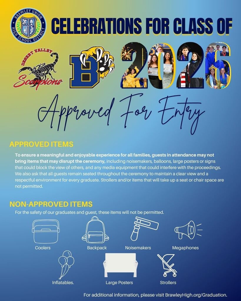 A poster for Brawley Union High School District's 2026 graduation with guidelines for approved and non-approved items.  Transcribed Text:  BRAWLEY UNION HIGH SCHOOL DISTRICT  CELEBRATIONS FOR CLASS OF 2026  Approved For Entry  APPROVED ITEMS  To ensure a meaningful and enjoyable experience for all families, guests in attendance may not bring items that may disrupt the ceremony, including noisemakers, balloons, large posters or signs that could block the view of others, and any media equipment that could interfere with the proceedings. We also ask that all guests remain seated throughout the ceremony to maintain a clear view and a respectful environment for every graduate. Strollers and/or items that will take up a seat or chair space are not permitted.  NON-APPROVED ITEMS  For the safety of our graduates and guest, these items will not be permitted.  Coolers Backpack Noisemakers Megaphones Inflatables Large Posters Strollers For additional information, please visit BrawleyHigh.org/Graduation