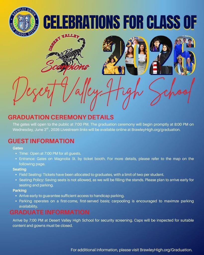 BUHSD 2026 - Ceremony Details. DVHS BRAWELY UNION HIGH SCHOOL DISTRICT  CELEBRATIONS FOR CLASS OF 2026  Desert Valley High School  GRADUATION CEREMONY DETAILS The gates will open to the public at 7:00 PM. The graduation ceremony will begin promptly at 8:00 PM on Wednesday, June 3rd, 2026 Livestream links will be available online at BrawleyHigh.org/graduation.  GUEST INFORMATION  Gates  Time: Open at 7:00 PM for all guests. Entrance: Gates on Magnolia St. by ticket booth. For more details, please refer to the map on the following page. Seating  Field Seating: Tickets have been allocated to graduates, with a limit of two per student. Seating Policy: Saving seats is not allowed, as we will be filling the stands. Please plan to arrive early for seating and parking. Parking  Arrive early to guarantee sufficient access to handicap parking. Parking operates on a first-come, first-served basis; carpooling is encouraged to maximize parking availability. GRADUATE INFORMATION  Arrive by 7:00 PM at Desert Valley High School for security screening. Caps will be inspected for suitable content and gowns must be closed.  For additional information, please visit BrawleyHigh.org/Graduation.