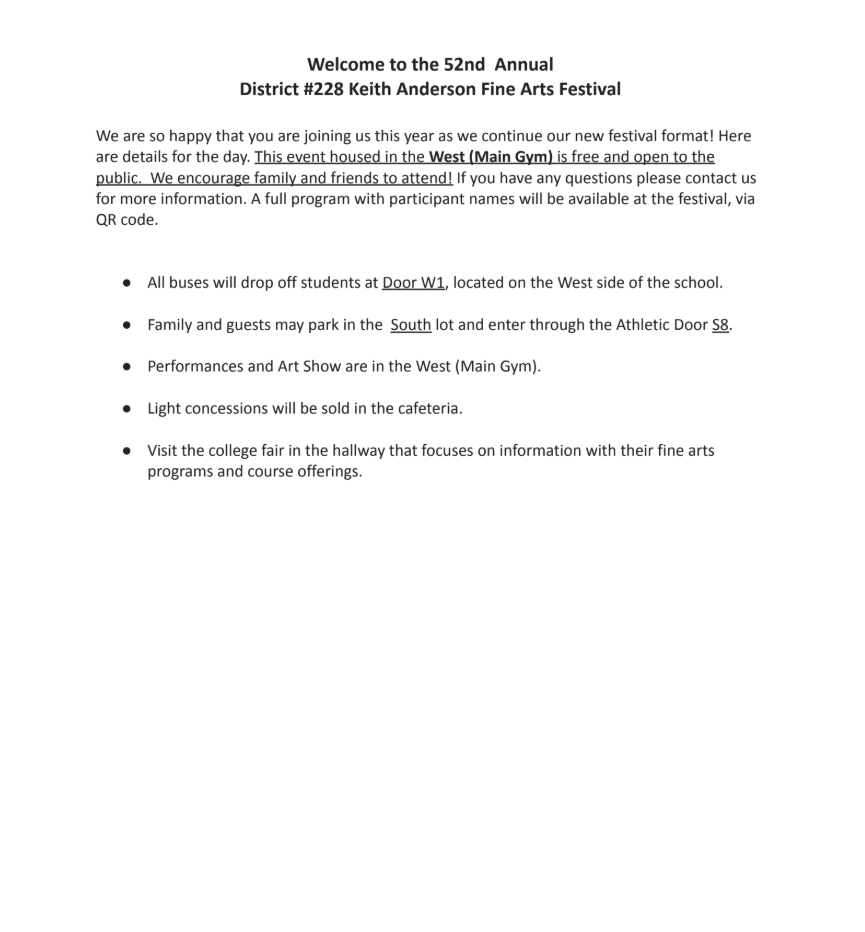 Welcome to the 52nd Annual District #228 Keith Anderson Fine Arts Festival  We are so happy that you are joining us this year as we continue our new festival format! Here are details for the day. This event housed in the West (Main Gym) is free and open to the public. We encourage family and friends to attend! If you have any questions please contact us for more information. A full program with participant names will be available at the festival, via QR code.  ● All buses will drop off students at Door W1, located on the West side of the school. ● Family and guests may park in the South lot and enter through the Athletic Door S8. ● Performances and Art Show are in the West (Main Gym). ● Light concessions will be sold in the cafeteria. ● Visit the college fair in the hallway that focuses on information with their fine arts programs and course offerings.