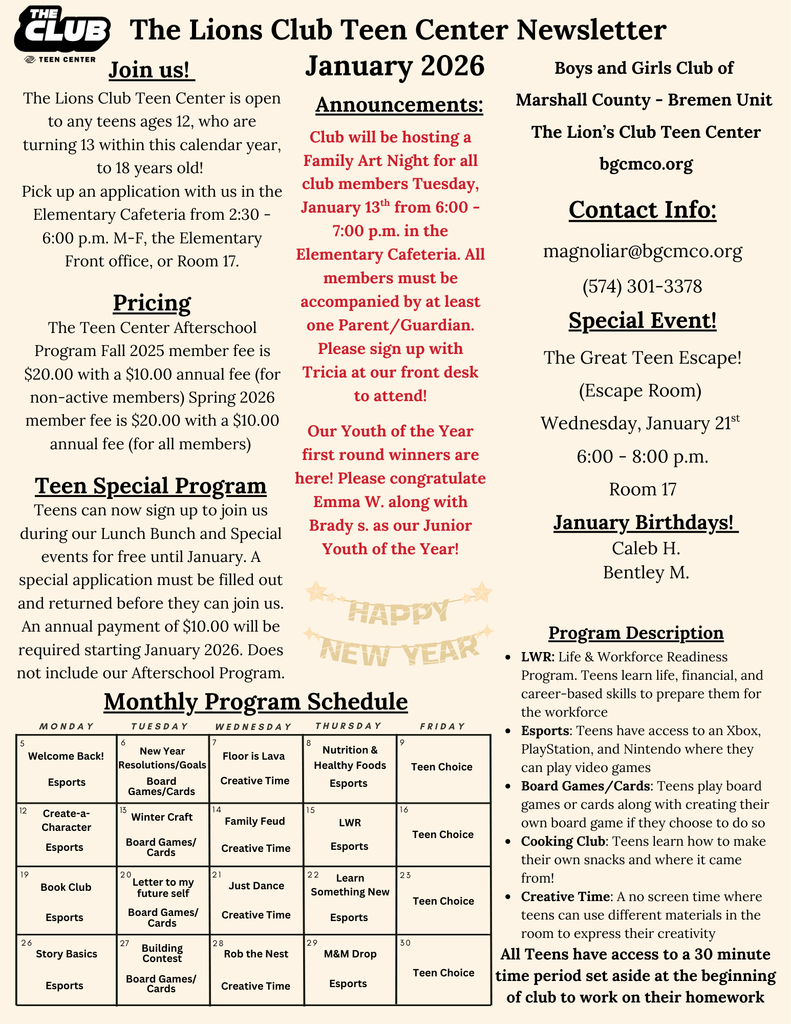 The Lions Club Teen Center January 2026 Newsletter. Teens are welcome to sign up for the Teen Center as long as they are 12 turning 13 this calendar year up to 18 years old. The Teen Center Afterschool Program is $20.00 with a $10.00 annual fee. The Teen Special Program , which allows teens to attend our lunch bunch and special events only, is an annual payment of $10.00. Applications can be picked up in the Front office, The Elementary Cafeteria during club hours, or in Room 17. Club will be having a Family Art Night, Tuesday, January 13th from 6:00 -7:00 p.m. in the Elementary Cafeteria. All club members must be accompanied by a parent/guardian to attend. Sign up with Tricia at our front desk to join! Our Youth of the Year first round winners are here! Please congratulate Emma W. along with Brady S. as our Junior Youth of The Year! Our January Special Event is The Great Teen Escape (Escape Room) Wednesday, January 21st from 6:00 - 8:00 p.m. in Room 17. For any questions regarding the Teen Center, please contact magnoliar@bgcmco.org or call us at (574) 301-3378. 