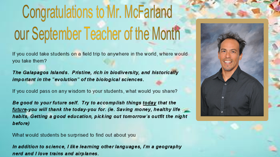 Congratulations to Mr. McFarland  our September Teacher of the Month  If you could take students on a field trip to anywhere in the world, where would you take them? The Galapagos Islands.  Pristine, rich in biodiversity, and historically important in the "evolution" of the biological sciences. If you could pass on any wisdom to your students, what would you share? Be good to your future self.  Try to accomplish things today that the future-you will thank the today-you for. (ie. Saving money, healthy life habits, Getting a good education, picking out tomorrow's outfit the night before) What would students be surprised to find out about you In addition to science, I like learning other languages, I'm a geography nerd and I love trains and airplanes.