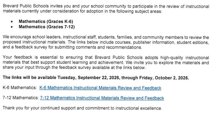 Brevard Public Schools invites you and your school community to participate in the review of instructional materials currently under consideration for adoption in the following subject areas: • Mathematics (Grades K-6) • Mathematics (Grades 7-12) We encourage school leaders, instructional staff, students, families, and community members to review the proposed instructional materials. The links below include courses, publisher informatlon, student editions, and a feedback survey for submitting Comments and recommendations. Your feedback is essential to ensuring that Brevard Public Schools adopts high-quality instructional materials that best support student learning and achievement, We invite you to explore the materials and share your input through the feedback survey available at the links below The links will be available Tuesday, September 22, 2026, through Friday, October 2, 2026. K-6 Mathematics: K-6 Mathematics Instructional Materials Review and Feedback 7-12 Mathematics: 7-12 Mathematics Instructional Materials Review and Feedback Thank you for your continued support and commitment to instructional excellence.