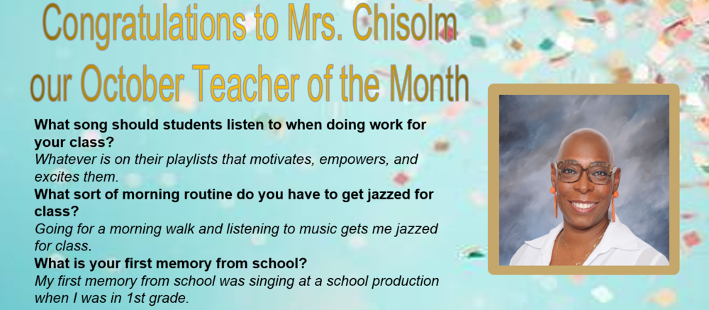 Congratulations to Mrs. Chisolmour October Teacher of the MonthWhat song should students listen to when doing work for your class? Whatever is on their playlists that motivates, empowers, and excites them.  What sort of morning routine do you have to get jazzed for class? Going for a morning walk and listening to music gets me jazzed for class.  What is your first memory from school? My first memory from school was singing at a school production when I was in 1st grade. 