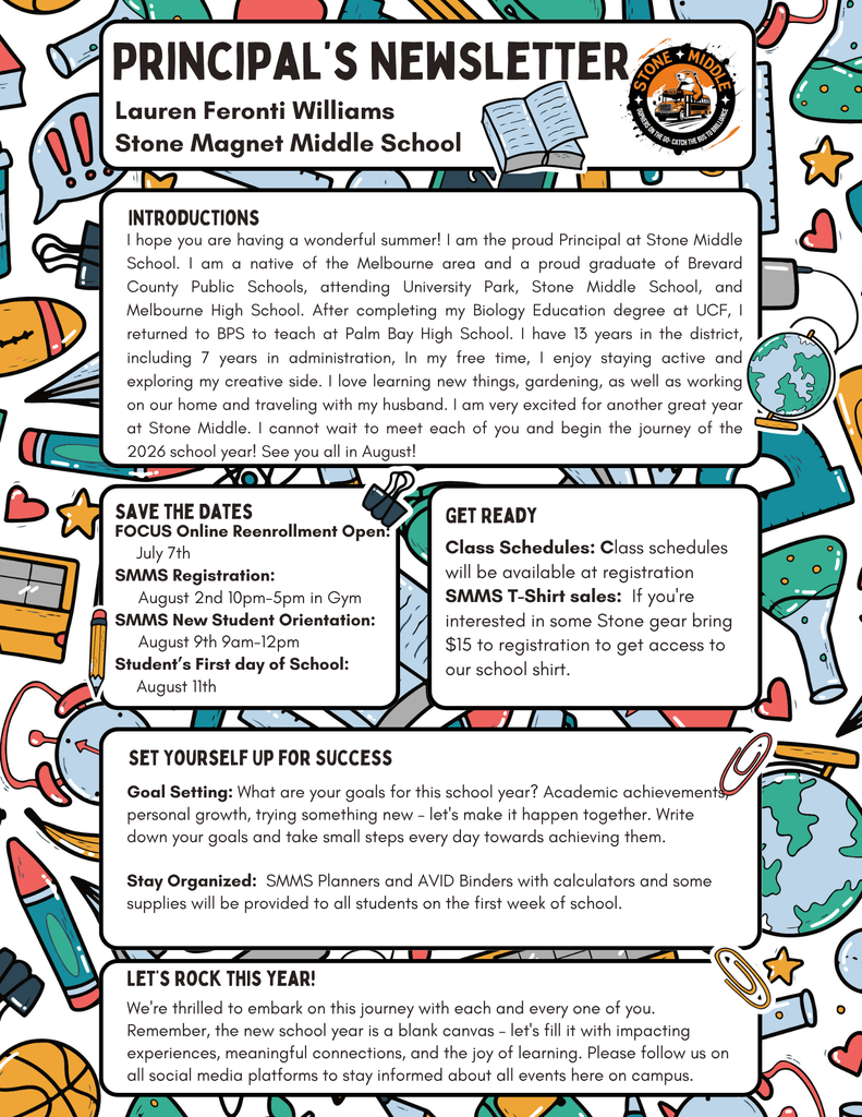 PRINCIPAL'S NEWSLETTER Lauren Feronti Williams Stone Magnet Middle School INTRODUCTIONS I hope you are having a wonderful summer! I am the proud Principal at Stone Middle School. I am a native of the Melbourne area and a proud graduate of Brevard County Public Schools, attending University Park, Stone Middle School, and Melbourne High School. Atter completing my Biology Education degree at UCF, I returned to BPS to teach at Palm Bay High School. I have 13 years in the district, including 7 years in administration, In my free time, I enjoy staying active and exploring my creative side. I love learning new things, gardening, as well as working on our home and traveling with my husband. I am very excited for another great year at Stone Middle. I cannot wait to meet each of you and begin the journey of the 2026 school year! See you all in August! SAVE THE DATES FOCUS Online Reenrollment Open: July 7th SMMS Registration: August 2nd 10pm-5pm in Gym SMMS New Student Orientation: August 9th 9am-12pm Student's First day of School: August 11th GET READY Class Schedules: Class schedules will be available at registration SMMS T-Shirt sales: If you're interested in some Stone gear bring $15 to registration to get access to our school shirt. SET YOURSELF UP FOR SUCCESS Goal Setting: What are your goals for this school year? Academic achievements personal growth, trying something new - let's make it happen together. Write down your goals and take small steps every day towards achieving them. Stay Organized: SMMS Planners and AVID Binders with calculators and some supplies will be provided to all students on the first week of school. LET'S ROCK THIS YEAR! We're thrilled to embark on this journey with each and every one of you. Remember, the new school year is a blank canvas - let's fill it with impacting experiences, meaningful connections, and the joy of learning. Please follow us on all social media platforms to stay informed about all events here on campus.