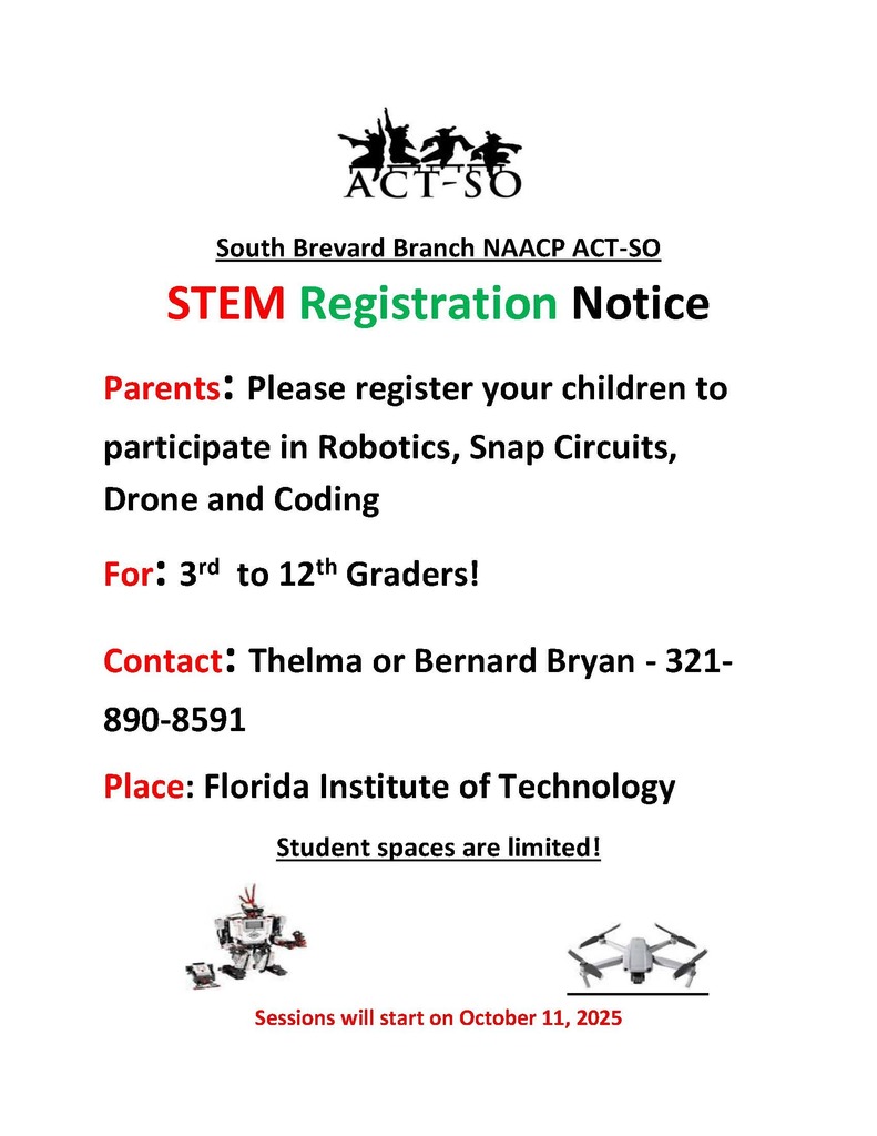 South Brevard Branch NAACP ACT-SO STEM Registration Notice Parents: Please register your children to participate in Robotics, Snap Circuits, Drone and Coding For: 3rd to 12th Graders! Contact: Thelma or Bernard Bryan - 321- 890-8591 Place: Florida Institute of Technology Student spaces are limited! Sessions will start on October 11, 2025
