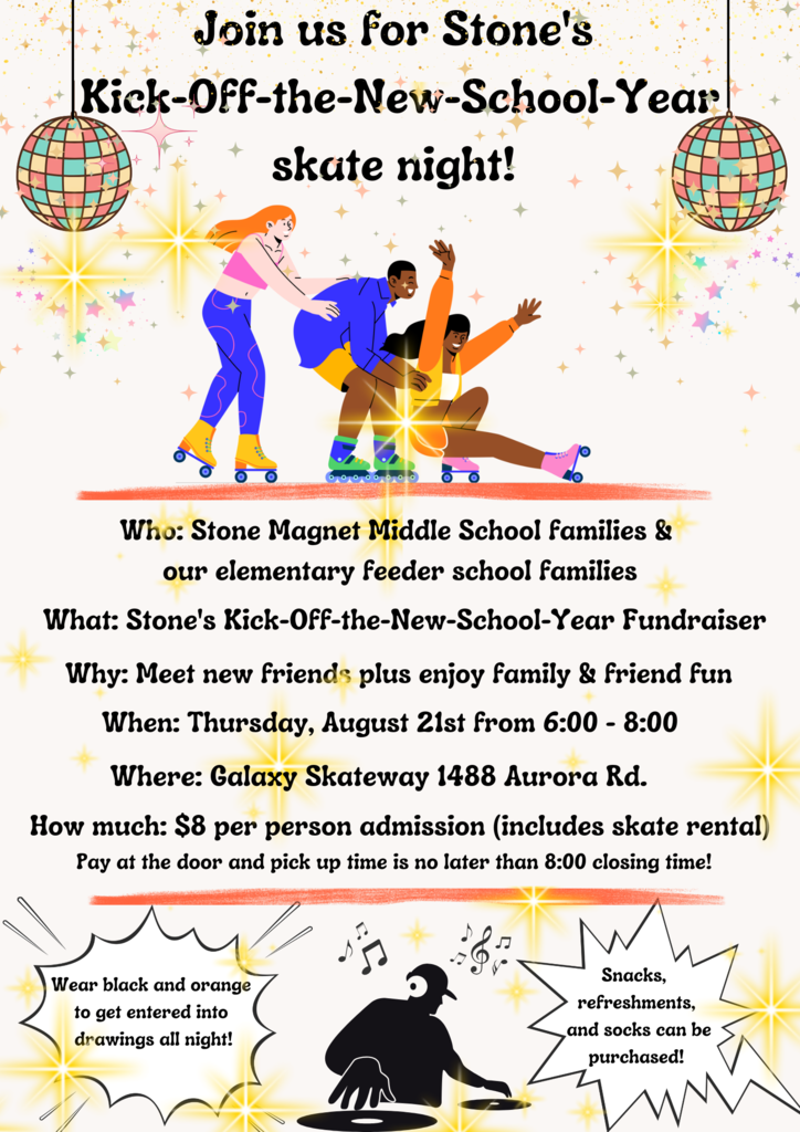 Join us for Stone's Kick-Off-the-New-School-Yearskate night! Who: Stone Magnet Middle School families & our elementary feeder school familiesWhen: Thursday, August 21st from 6:00 - 8:00 Where: Galaxy Skateway 1488 Aurora Rd.How much: $8 per person admission (includes skate rental)Why: Meet new friends plus enjoy family & friend funWhat: Stone's Kick-Off-the-New-School-Year FundraiserWear black and orange to get entered into drawings all night!Snacks, refreshments, and socks can bepurchased!