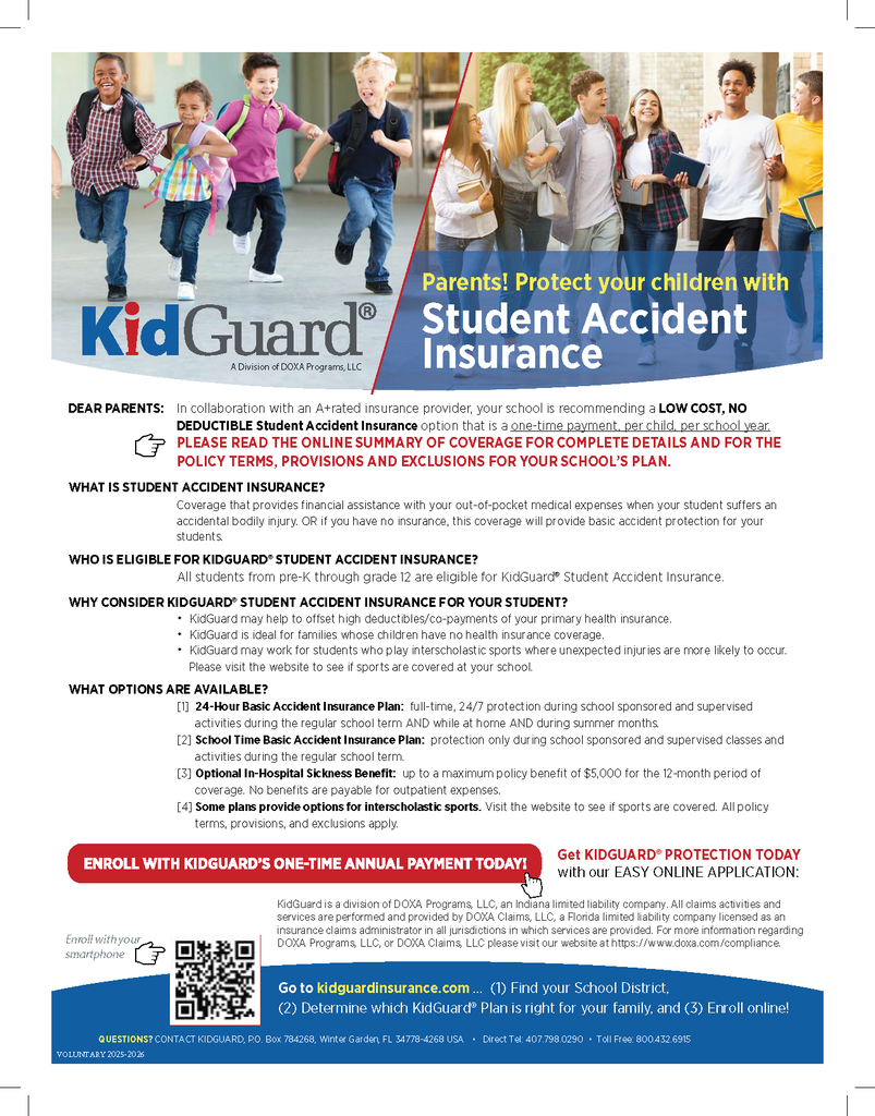 Parents! Protect your children with Student Accident Insurance A Division of DOXA Programs, LLC Get KIDGUARD® PROTECTION TODAY with our EASY ONLINE APPLICATION: Go to kidguardinsurance.com ... (1) Find your School District, (2) Determine which KidGuard® Plan is right for your family, and (3) Enroll online! DEAR PARENTS: In collaboration with an A+rated insurance provider, your school is recommending a LOW COST, NO DEDUCTIBLE Student Accident Insurance option that is a one-time payment, per child, per school year. PLEASE READ THE ONLINE SUMMARY OF COVERAGE FOR COMPLETE DETAILS AND FOR THE POLICY TERMS, PROVISIONS AND EXCLUSIONS FOR YOUR SCHOOL’S PLAN. WHAT IS STUDENT ACCIDENT INSURANCE? Coverage that provides financial assistance with your out-of-pocket medical expenses when your student suffers an accidental bodily injury. OR if you have no insurance, this coverage will provide basic accident protection for your students. WHO IS ELIGIBLE FOR KIDGUARD® STUDENT ACCIDENT INSURANCE? All students from pre-K through grade 12 are eligible for KidGuard® Student Accident Insurance. WHY CONSIDER KIDGUARD® STUDENT ACCIDENT INSURANCE FOR YOUR STUDENT? • KidGuard may help to offset high deductibles/co-payments of your primary health insurance. • KidGuard is ideal for families whose children have no health insurance coverage. • KidGuard may work for students who play interscholastic sports where unexpected injuries are more likely to occur. Please visit the website to see if sports are covered at your school. WHAT OPTIONS ARE AVAILABLE? [1] 24-Hour Basic Accident Insurance Plan: full-time, 24/7 protection during school sponsored and supervised activities during the regular school term AND while at home AND during summer months. [2] School Time Basic Accident Insurance Plan: protection only during school sponsored and supervised classes and activities during the regular school term. [3] Optional In-Hospital Sickness Benefit: up to a maximum policy benefit of $5,000 for the 12-month period of coverage. No benefits are payable for outpatient expenses. [4] Some plans provide options for interscholastic sports. Visit the website to see if sports are covered. All policy terms, provisions, and exclusions apply. QUESTIONS? CONTACT KIDGUARD, P.O. Box 784268, Winter Garden, FL 34778-4268 USA • Direct Tel: 407.798.0290 • Toll Free: 800.432.6915