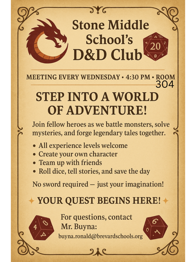 Stone Middle School's D&D Club MEETING EVERY WEDNESDAY 4:30 PM ROOM 304 STEP INTO A WORLD OF ADVENTURE! Join fellow heroes as we battle monsters, solve mysteries, and forge legendary tales together. • All experience levels welcome • Create your own character • Team up with friends • Roll dice, tell stories, and save the day No sword required - just your imagination! ✦ YOUR QUEST BEGINS HERE!+ For questions, contact Mr. Buyna: buyna.ronald@brevardschools.org