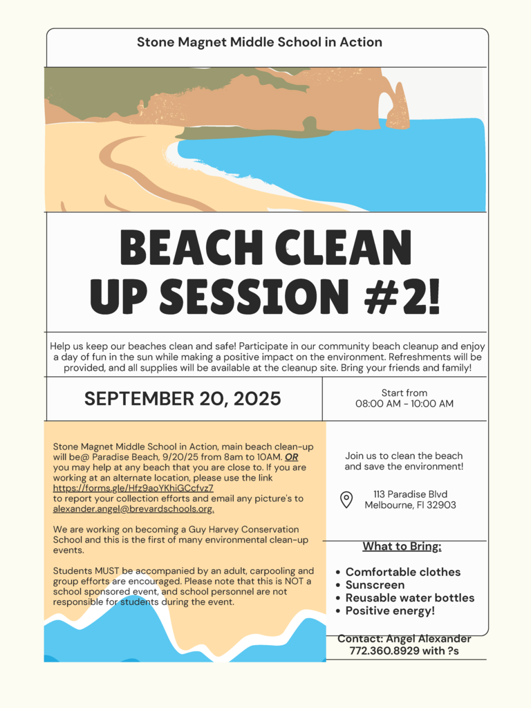 Beach Clean Up Stone Magnet Middle School in Action BEACH CLEAN UP SESSION #2! Help us keep our beaches clean and safe! Participate in our community beach cleanup and enjoy a day of fun in the sun while making a positive impact on the environment. Refreshments will be provided, and all supplies will be available at the cleanup site. Bring your friends and family!  SEPTEMBER 20, 2025 Start from 08:00 AM - 10:00 AM Stone Magnet Middle School in Action, main beach clean-up will be @ Paradise Beach, 9/20/25 from 8am to 10AM. OR you may help at any beach that you are close to. If you are working at an alternate location, please use the link https://forms.gle/Hfz9aoYKhiGCcfvz7 to report your collection efforts and email any pictures to alexander.angel@brevardschools.org.  We are working on becoming a Guy Harvey Conservation School and this is the first of many environmental clean-up events.  Students MUST be accompanied by an adult, carpooling and group efforts are encouraged. Please note that this is NOT a school sponsored event, and school personnel are not responsible for students during the event.  Join us to clean the beach and save the environment!  Location: 113 Paradise Blvd, Melbourne, Fl 32903  What to Bring: • Comfortable clothes • Sunscreen • Reusable water bottles • Positive energy!  Contact: Angel Alexander 772.360.8929 with questions.