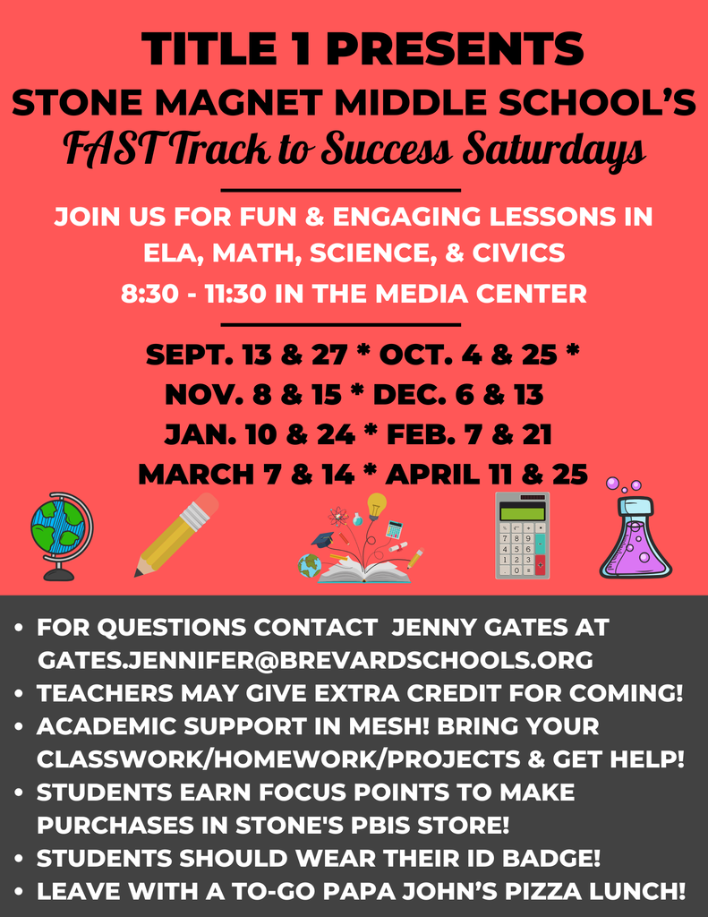 TITLE 1 PRESENTS STONE MAGNET MIDDLE SCHOOL'S FAST Track to Success Saturdays JOIN US FOR FUN & ENGAGING LESSONS IN ELA, MATH, SCIENCE, & CIVICS 8:30-11:30 IN THE MEDIA CENTER SEPT. 13 & 27 * OCT. 4 & 25 * NOV. 8 & 15 * DEC. 6 & 13 JAN. 10 & 24 * FEB. 7 & 21 MARCH 7 & 14 * APRIL 11 & 25  FOR QUESTIONS CONTACT JENNY GATES AT GATES.JENNIFER@BREVARDSCHOOLS.ORG • TEACHERS MAY GIVE EXTRA CREDIT FOR COMING! • ACADEMIC SUPPORT IN MESH! BRING YOUR CLASSWORK/HOMEWORK/PROJECTS & GET HELP! • STUDENTS EARN FOCUS POINTS TO MAKE PURCHASES IN STONE'S PBIS STORE! • STUDENTS SHOULD WEAR THEIR ID BADGE FOR CHECK IN AND CHECK OUT!