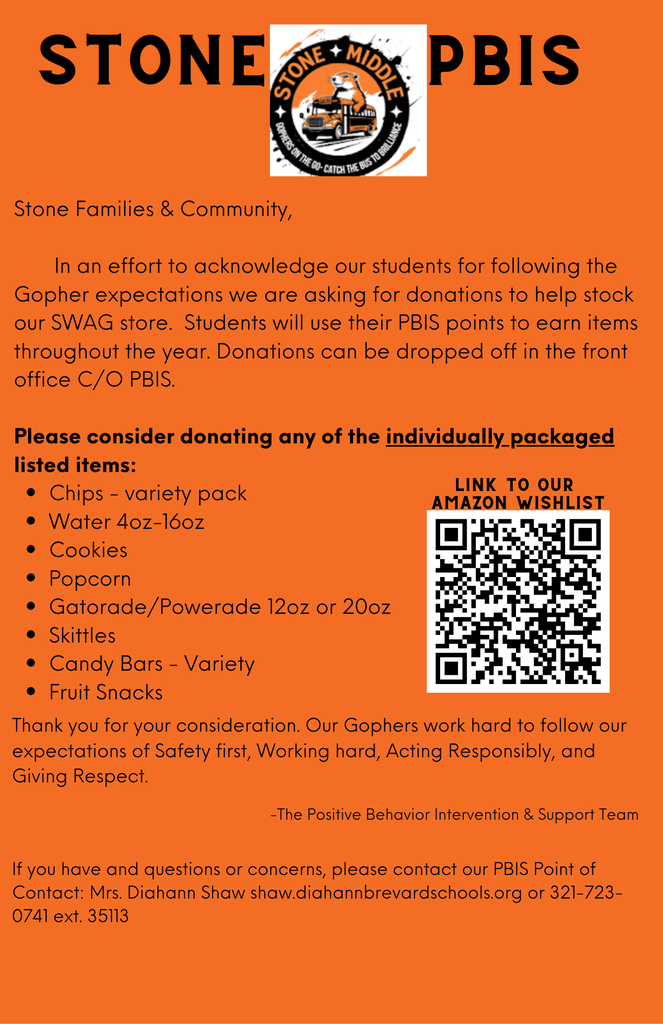 STONE OPHERS ON THE GO CATCH MIDDLE BUS TO BRILLIANCE PBIS  Stone Families & Community, In an effort to acknowledge our students for following the Gopher expectations, we are asking for donations to help stock our SWAG store. Students will use their PBIS points to earn items throughout the year. Donations can be dropped off in the front office C/O PBIS.  Please consider donating any of the individually packaged listed items: • Chips - variety pack • Water 4oz-16oz • Cookies • Popcorn • Gatorade/Powerade 12oz or 20oz • Skittles • Candy Bars - Variety • Fruit Snacks  Thank you for your consideration. Our Gophers work hard to follow our expectations of Safety first, Working hard, Acting Responsibly, and Giving Respect.  -The Positive Behavior Intervention & Support Team  If you have any questions or concerns, please contact our PBIS Point of Contact: Mrs. Diahann Shaw at shaw.diahann@brevardschools.org or 321-723-0741 ext. 35113