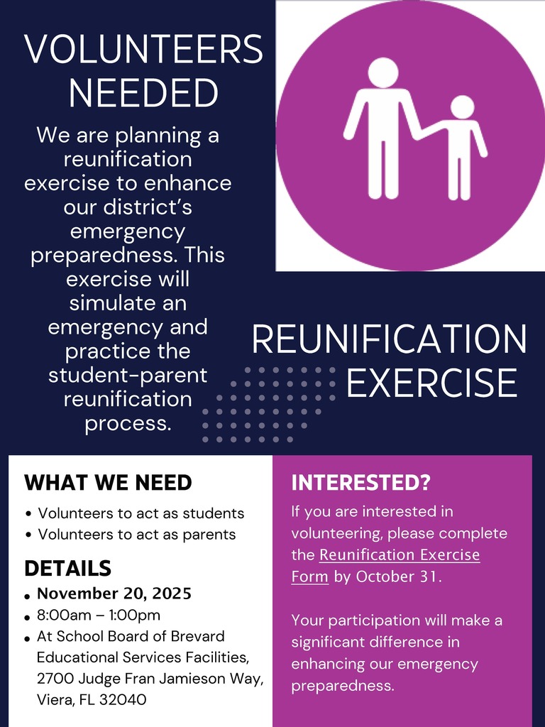 Volunteers needed.  We are planning a reunification exercise to enhance our district's emergency preparedness.  This exercise will simulate an emergency and practice the student-parent reunification process.  What we need.  Volunteers to act as students and volunteers to act as parents.  November 20th 2025.  8am-1pm at School Board of Educations Services Facility 2700 Judge Fran Jamieson Way, Viera FL 32040.  If you are interested in volunteering please complete the Reunification Exercise Form by October 31.  Your Participation will make a significant difference in enhancing our emergency preparedness.
