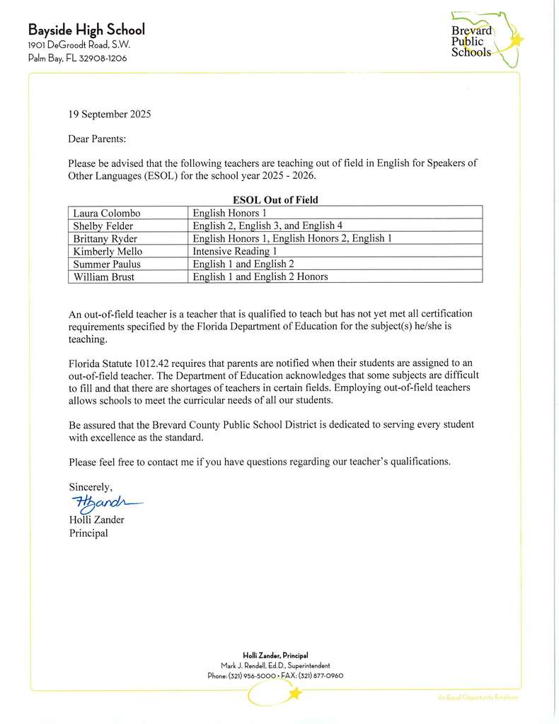 Letter Dated:  19 September 2025.  Dear Parents:   Please be advised that the following teach1ers are teaching out of field in English for Speakers of Other Languages (ESOL) for the school year 2025 - 2026.   Laura Colombo, Shelby Felder, Brittany Ryder, Kimberly Mello, Summer Paulus, and William Brust.  An out-of-field teacher is a teacher that is qualified to teach but has not yet met all certification requirements specified by the Florida Department of Education for the subject(s) he/she is teaching.   Florida Statute 1012.42 requires that parents are notified when their students are assigned to an out-of-field teacher. The Department of Education acknowledges that some subjects are difficult to fill and that there are shortages of teachers in certain fields. Employing out-of-field teachers allows schools to meet the curricular needs of all our students.   Be assured that the Brevard County Public School District is dedicated to serving every student with excellence as the standard.   Please feel free to contact me if you have questions regarding our teacher’s qualifications.   Sincerely,   Holli Zander Principal
