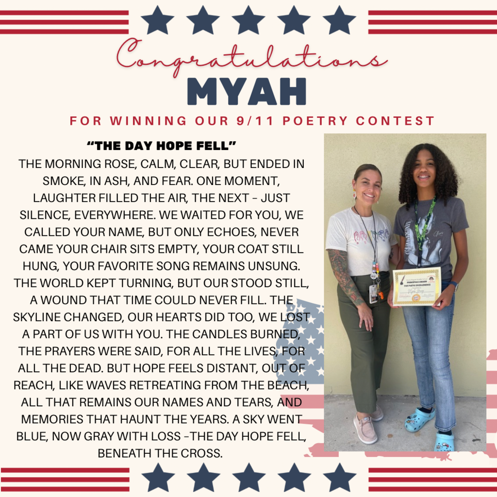 White background wiht a picture of Ms. Feronti Williams and Myah Young holding a certificate.  The words:  Congratulations to  MYAH FOR WINNING OUR 9/11 POETRY CONTEST "THE DAY HOPE FELL" THE MORNING ROSE, CALM, CLEAR, BUT ENDED IN SMOKE, IN ASH, AND FEAR. ONE MOMENT, LAUGHTER FILLED THE AIR, THE NEXT - JUST SILENCE, EVERYWHERE. WE WAITED FOR YOU, WE CALLED YOUR NAME, BUT ONLY ECHOES, NEVER CAME YOUR CHAIR SITS EMPTY, YOUR COAT STILL HUNG, YOUR FAVORITE SONG REMAINS UNSUNG. THE WORLD KEPT TURNING, BUT OUR STOOD STILL, A WOUND THAT TIME COULD NEVER FILL. THE SKYLINE CHANGED, OUR HEARTS DID TOO, WE LOST, A PART OF US WITH YOU. THE CANDLES BURNED, THE PRAYERS WERE SAID, FOR ALL THE LIVES, FOR ALL THE DEAD. BUT HOPE FEELS DISTANT, OUT OF REACH, LIKE WAVES RETREATING FROM THE BEACH, ALL THAT REMAINS OUR NAMES AND TEARS, AND MEMORIES THAT HAUNT THE YEARS. A SKY WENT BLUE, NOW GRAY WITH LOSS - THE DAY HOPE FELL, BENEATH THE CROSS.