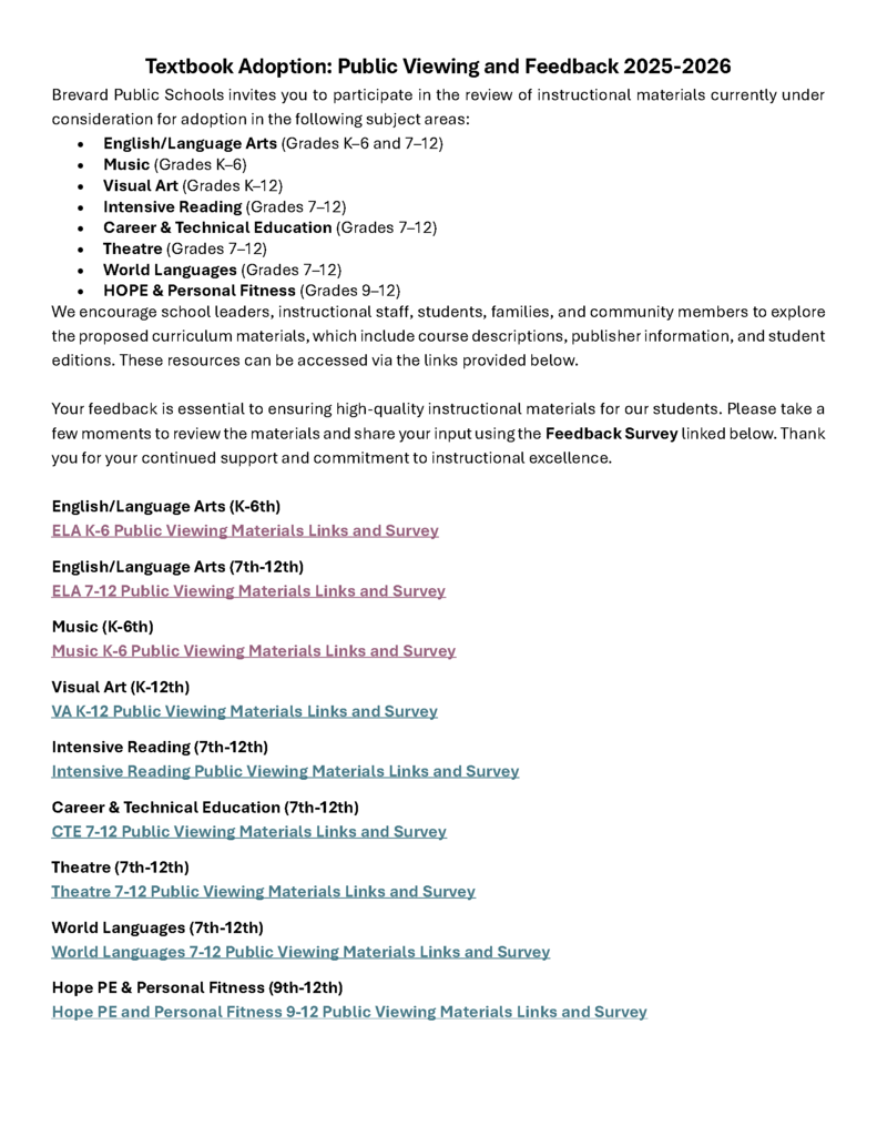 Textbook Adoption: Public Viewing and Feedback 2025-2026 Brevard Public Schools invites you to participate in the review of instructional materials currently under consideration for adoption in the following subject areas: • English/Language Arts (Grades K–6 and 7–12) • Music (Grades K–6) • Visual Art (Grades K–12) • Intensive Reading (Grades 7–12) • Career & Technical Education (Grades 7–12) • Theatre (Grades 7–12) • World Languages (Grades 7–12) • HOPE & Personal Fitness (Grades 9–12) We encourage school leaders, instructional staff, students, families, and community members to explore the proposed curriculum materials, which include course descriptions, publisher information, and student editions. These resources can be accessed via the links provided below. Your feedback is essential to ensuring high-quality instructional materials for our students. Please take a few moments to review the materials and share your input using the Feedback Survey linked below. Thank you for your continued support and commitment to instructional excellence. English/Language Arts (K-6th) ELA K-6 Public Viewing Materials Links and Survey English/Language Arts (7th-12th) ELA 7-12 Public Viewing Materials Links and Survey Music (K-6th) Music K-6 Public Viewing Materials Links and Survey Visual Art (K-12th) VA K-12 Public Viewing Materials Links and Survey Intensive Reading (7th-12th) Intensive Reading Public Viewing Materials Links and Survey Career & Technical Education (7th-12th) CTE 7-12 Public Viewing Materials Links and Survey Theatre (7th-12th) Theatre 7-12 Public Viewing Materials Links and Survey World Languages (7th-12th) World Languages 7-12 Public Viewing Materials Links and Survey Hope PE & Personal Fitness (9th-12th) Hope PE and Personal Fitness 9-12 Public Viewing Materials Links and Survey