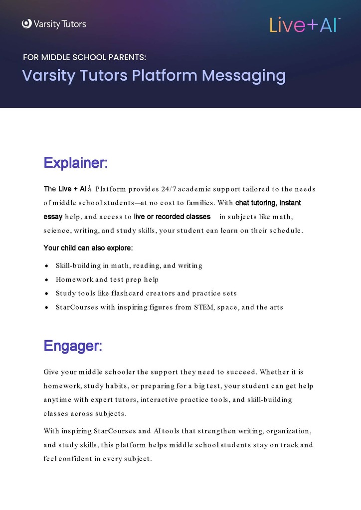 Middle School Platform Messaging For Parents FOR MIDDLE SCHOOL PARENTS:  Varsity Tutors Platform Messaging  Explainer: The Live + Alá Platform provides 24/7 academic support tailored to the needs of middle school students at no cost to families. With chat tutoring, instant essay help, and access to live or recorded classes in subjects like math, science, writing, and study skills, your student can learn on their schedule.  Your child can also explore: • Skill-building in math, reading, and writing • Homework and test prep help • Study tools like flashcard creators and practice sets • StarCourses with inspiring figures from STEM, space, and the arts  Engager: Give your middle schooler the support they need to succeed. Whether it is homework, study habits, or preparing for a big test, your student can get help anytime with expert tutors, interactive practice tools, and skill-building classes across subjects.  With inspiring StarCourses and Al tools that strengthen writing, organization, and study skills, this platform helps middle school students stay on track and feel confident in every subject.