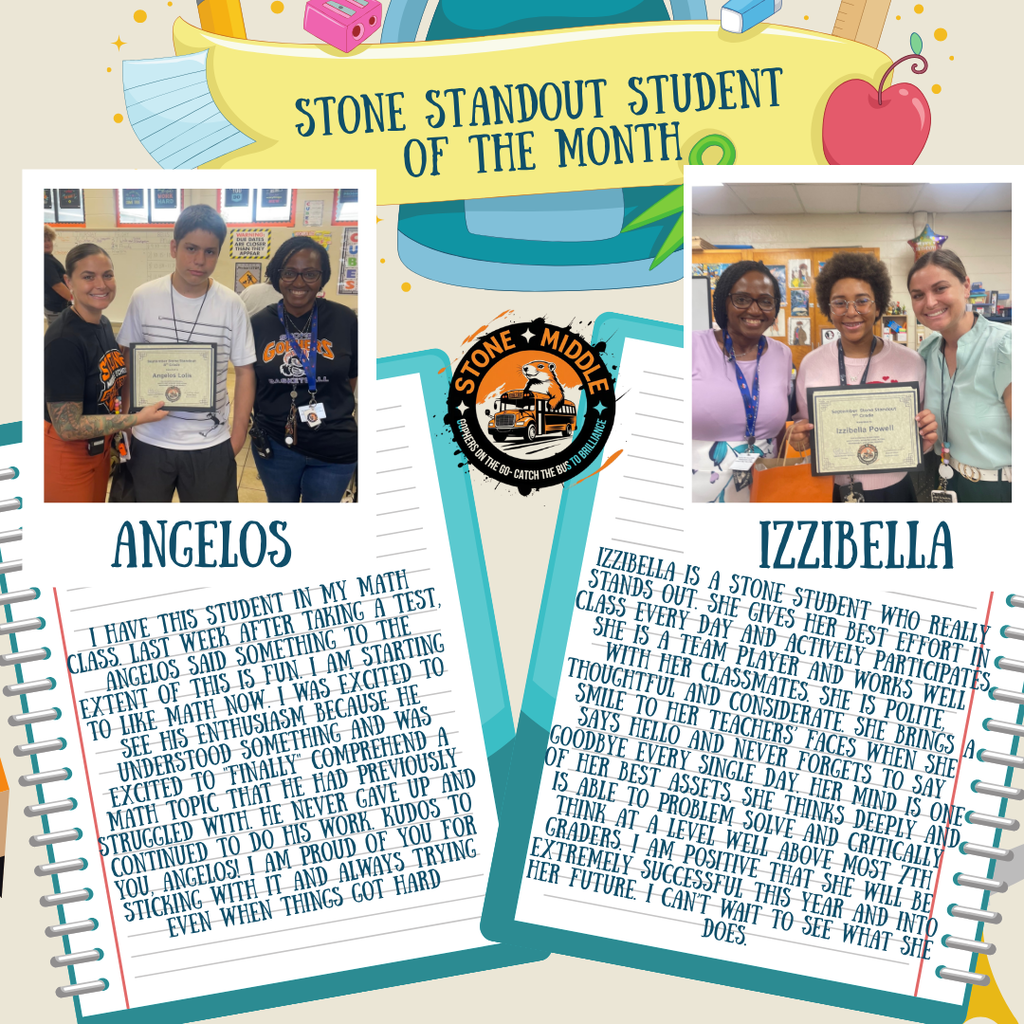 Standout Student of the Month for September! Beige background with notebooks, Stone logo, and pictures of Ms. Shaw and Ms. Feronti presenting the award to the students. The words are:  STONE STANDOUT STUDENT OF THE MONTH  Izzibella Powell  I HAVE THIS STUDENT IN MY MATH CLASS LAST WEEK AFTER TAKING A TEST, ANGELOS SAID SOMETHING TO THE EXTENT OF THIS IS FUN. I AM STARTING TO LIKE MATH NOW. I WAS EXCITED TO SEE HIS ENTHUSIASM BECAUSE HE UNDERSTOOD SOMETHING AND WAS EXCITED TO FINALLY COMPREHEND A MATH TOPIC THAT HE HAD PREVIOUSLY STRUGGLED WITH. HE NEVER GAVE UP AND CONTINUED TO DO HIS WORK. KUDOS TO YOU, ANGELOS! I AM PROUD OF YOU FOR STICKING WITH IT AND ALWAYS TRYING EVEN WHEN THINGS GOT HARD.  IZZIBELLA  IZZIBELLA IS A STONE STUDENT WHO REALLY STANDS OUT. SHE GIVES HER BEST EFFORT IN CLASS EVERY DAY AND ACTIVELY PARTICIPATES. SHE IS A TEAM PLAYER AND WORKS WELL WITH HER CLASSMATES. SHE IS POLITE, THOUGHTFUL AND CONSIDERATE. SHE BRINGS A SMILE TO HER TEACHERS' FACES WHEN SHE SAYS HELLO AND NEVER FORGETS TO SAY GOODBYE EVERY SINGLE DAY. HER MIND IS ONE OF HER BEST ASSETS. SHE THINKS DEEPLY AND IS ABLE TO PROBLEM SOLVE AND CRITICALLY THINK AT A LEVEL WELL ABOVE MOST 7TH GRADERS. I AM POSITIVE THAT SHE WILL BE EXTREMELY SUCCESSFUL THIS YEAR AND INTO HER FUTURE. I CAN'T WAIT TO SEE WHAT SHE DOES.