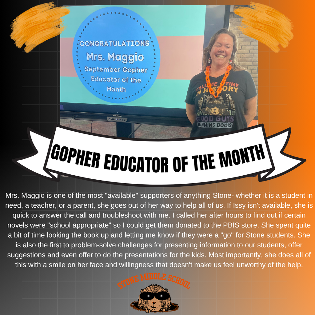 Orange and black background with Ms. Maggio standing in front of the promethian board.  Words displayed are:  CONGRATULATIONS Mrs. Maggio September Gopher Educator of the Month  GOPHER EDUCATOR OF THE MONTH Mrs. Maggio is one of the most "available" supporters of anything Stone- whether it is a student in need, a teacher, or a parent, she goes out of her way to help all of us. If Issy isn't available, she is quick to answer the call and troubleshoot with me. I called her after hours to find out if certain novels were "school appropriate" so I could get them donated to the PBIS store. She spent quite a bit of time looking the book up and letting me know if they were a "go" for Stone students. She is also the first to problem-solve challenges for presenting information to our students, offer suggestions and even offer to do the presentations for the kids. Most importantly, she does all of this with a smile on her face and willingness that doesn't make us feel unworthy of the help.