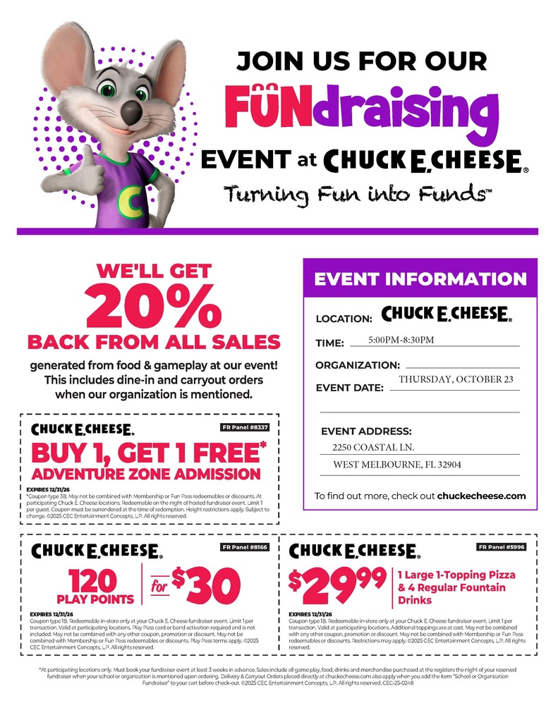 flyer with chuck e. cheese and coupons JOIN US FOR OUR FUNDRAISING EVENT at CHUCK E. CHEESE. Turning Fun into Funds™ WE'LL GET 20% BACK FROM ALL SALES generated from food & gameplay at our event! This includes dine-in and carryout orders when our organization is mentioned.  EVENT INFORMATION LOCATION: CHUCK E. CHEESE. TIME: 5:00 PM - 8:30 PM ORGANIZATION: [Your Organization Name] EVENT DATE: THURSDAY, OCTOBER 23 EVENT ADDRESS: 2250 COASTAL LN., WEST MELBOURNE, FL 32904  To find out more, check out chuckecheese.com