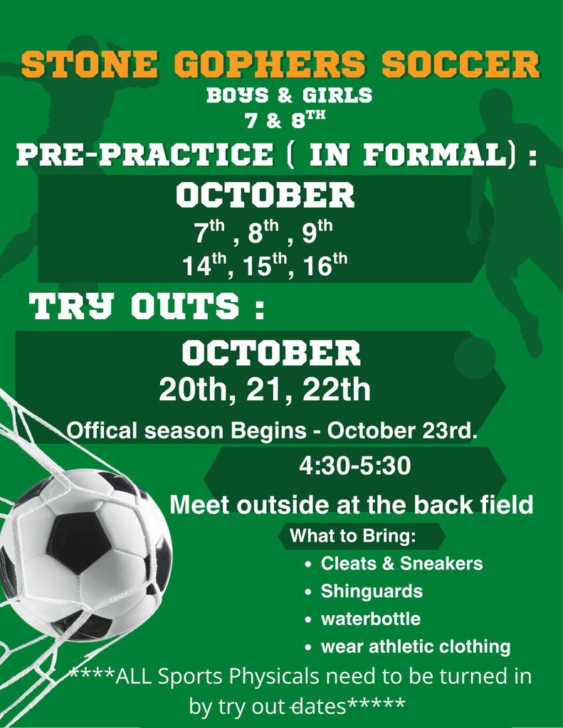 Green background with images of soccer players and soccer balls and the words STONE GOPHERS SOCCER BOYS & GIRLS 7 & 8TH  PRE-PRACTICE (INFORMAL): OCTOBER 7th, 8th, 9th, 14th, 15th, 16th  TRYOUTS: OCTOBER 20th, 21st, 22nd  Official season begins - October 23rd. 4:30-5:30 Meet outside at the back field  What to Bring: • Cleats & Sneakers • Shinguards • Water bottle • Wear athletic clothing  ***ALL Sports Physicals need to be turned in by tryout dates***