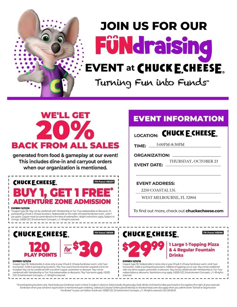 flyer with chuck e. cheese and coupons JOIN US FOR OUR FUNDRAISING EVENT at CHUCK E. CHEESE. Turning Fun into Funds™ WE'LL GET 20% BACK FROM ALL SALES generated from food & gameplay at our event! This includes dine-in and carryout orders when our organization is mentioned.  EVENT INFORMATION LOCATION: CHUCK E. CHEESE. TIME: 5:00 PM - 8:30 PM ORGANIZATION: [Your Organization Name] EVENT DATE: THURSDAY, OCTOBER 23 EVENT ADDRESS: 2250 COASTAL LN., WEST MELBOURNE, FL 32904  To find out more, check out chuckecheese.com