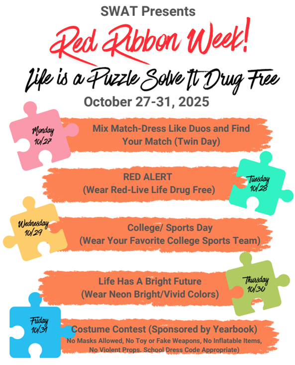 SWAT presents Red Ribbon Week Life is a Puzzle Solve it Drug Free October 27-31 Mpnday Twin Day Tuesday Wear Red Wednesday wear your favorite College sports gear Thursday Wear Neon Bright Colors Friday Costume Contest No masks, no toy or fake weapons, no inflatables, no violent props, school dress code appropriate