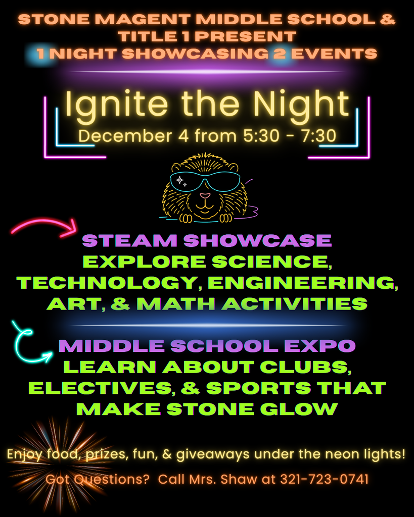 black background with neon colored font and the words STONE MAGNET MIDDLE SCHOOL & TITLE 1 PRESENT 1 NIGHT SHOWCASING 2 EVENTS  Ignite the Night December 4 from 5:30-7:30  STEAM SHOWCASE EXPLORE SCIENCE, TECHNOLOGY, ENGINEERING, ART, & MATH ACTIVITIES.  MIDDLE SCHOOL EXPO LEARN ABOUT CLUBS, ELECTIVES, & SPORTS THAT MAKE STONE GLOW  Enjoy food, prizes, fun, & giveaways under the neon lights!  Got Questions? Call Mrs. Shaw at 321-723-0741