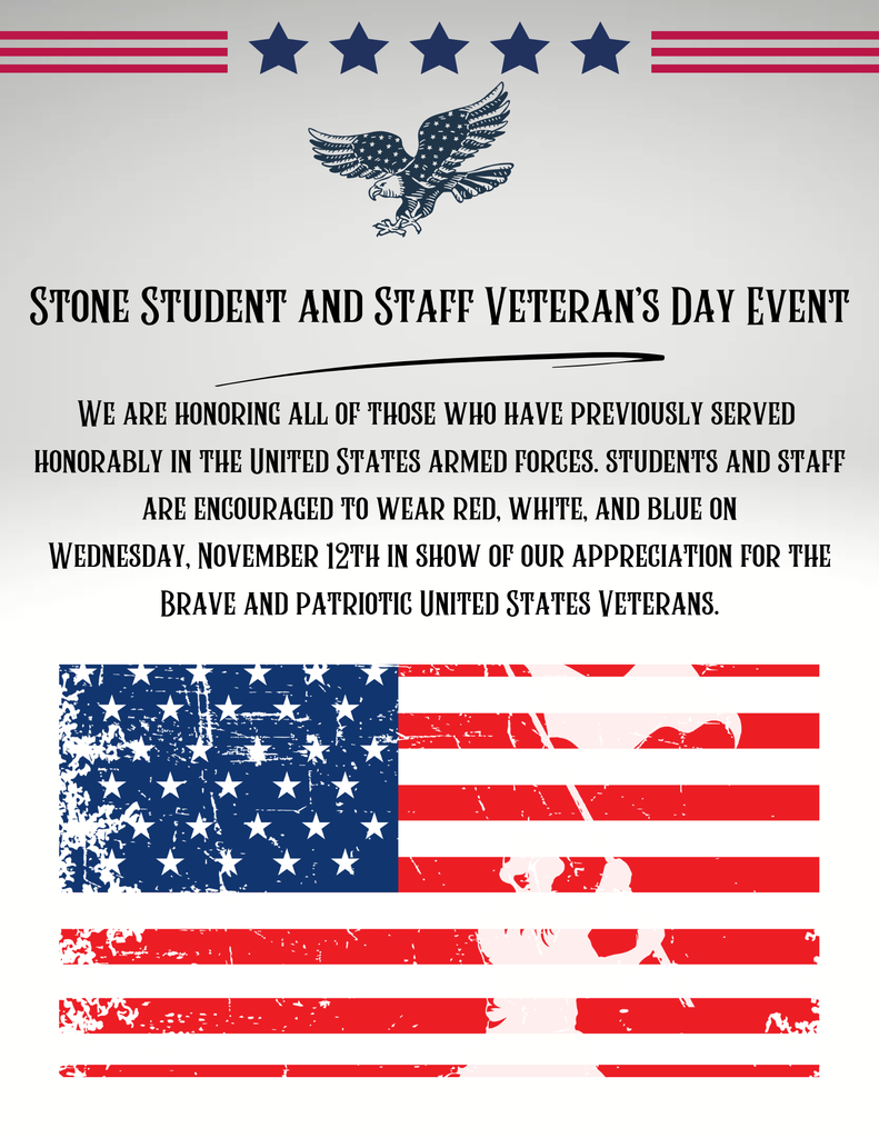 white background with an american flag and the words: STONE STUDENT AND STAFF VETERAN'S DAY EVENT WE ARE HONORING ALL OF THOSE WHO HAVE PREVIOUSLY SERVED HONORABLY IN THE UNITED STATES ARMED FORCES. STUDENTS AND STAFF ARE ENCOURAGED TO WEAR RED, WHITE, AND BLUE ON WEDNESDAY, NOVEMBER 12TH IN SHOW OF OUR APPRECIATION FOR THE BRAVE AND PATRIOTIC UNITED STATES VETERANS.