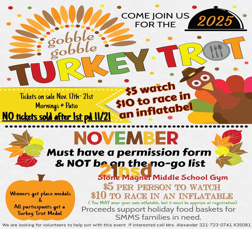 flyer with image of a turkey, pumpkins and leaves and the words COME JOIN US FOR THE 2025 TURKEY TROT Tickets on sale Nov. 17th-21st Mornings @ Patio $5 watch $10 to race in NO tickets sold after 1st pd 11/21 Must have a permission form & NOT be on the no-go list Winners get place medals & All participants get a Turkey Trot Medal Location: Stone Magnet Middle School Gym $5 PER PERSON TO WATCH $10 TO RACE IN AN INFLATABLE (You MAY wear your own inflatable, but it must be approved at registration) Proceeds support holiday food baskets for SMMS families in need. We are looking for volunteers to help out with this event. If interested call Mrs. Alexander 321-723-0741 X35081