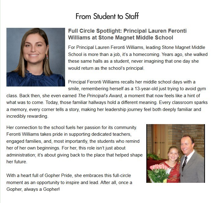 Feronti Feature in the November BPS Insider white background. Two pictures of Principal Feronti, one now, one as a middle school student. Featured article with the words: From Student to Staff Full Circle Spotlight: Principal Lauren Feronti Williams at Stone Magnet Middle School For Principal Lauren Feronti Williams, leading Stone Magnet Middle School is more than a job, it's a homecoming. Years ago, she walked these same halls as a student, never imagining that one day she would return as the school's principal. Principal Feronti Williams recalls her middle school days with a smile, remembering herself as a 13-year-old just trying to avoid gym class. Back then, she even earned The Principal's Award, a moment that now feels like a hint of what was to come. Today, those familiar hallways hold a different meaning. Every classroom sparks a memory, every corner tells a story, making her leadership journey feel both deeply familiar and incredibly rewarding. Her connection to the school fuels her passion for its community. Feronti Williams takes pride in supporting dedicated teachers, engaged families, and, most importantly, the students who remind her of her own beginnings. For her, this role isn't just about administration; it's about giving back to the place that helped shape her future. With a heart full of Gopher Pride, she embraces this full-circle moment as an opportunity to inspire and lead. After all, once a Gopher, always a Gopher!