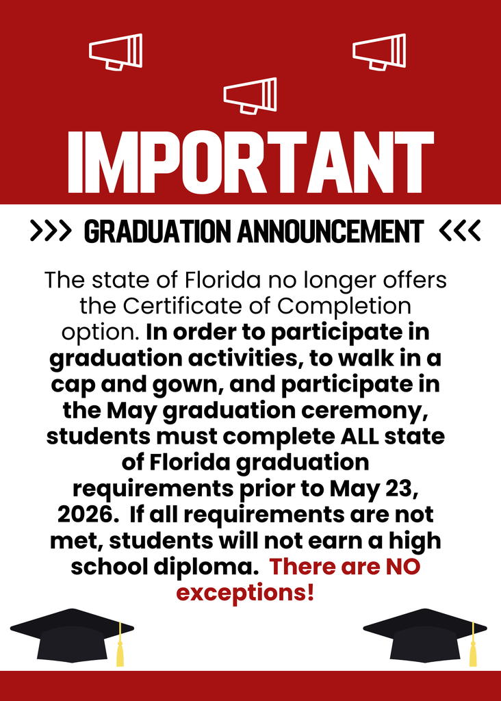 Important Graduation Announcement - The state of Florida no longer offers the Certificate of Completion option.  In order to participate in graduation activities, to walk in a cap and gown, and participate in the May graduation ceremony, students must complete ALL state of Florida graduation requirements prior to May 23, 2026.  If all requirements are not met, students will not earn a high school diploma.  There are NO exceptions!