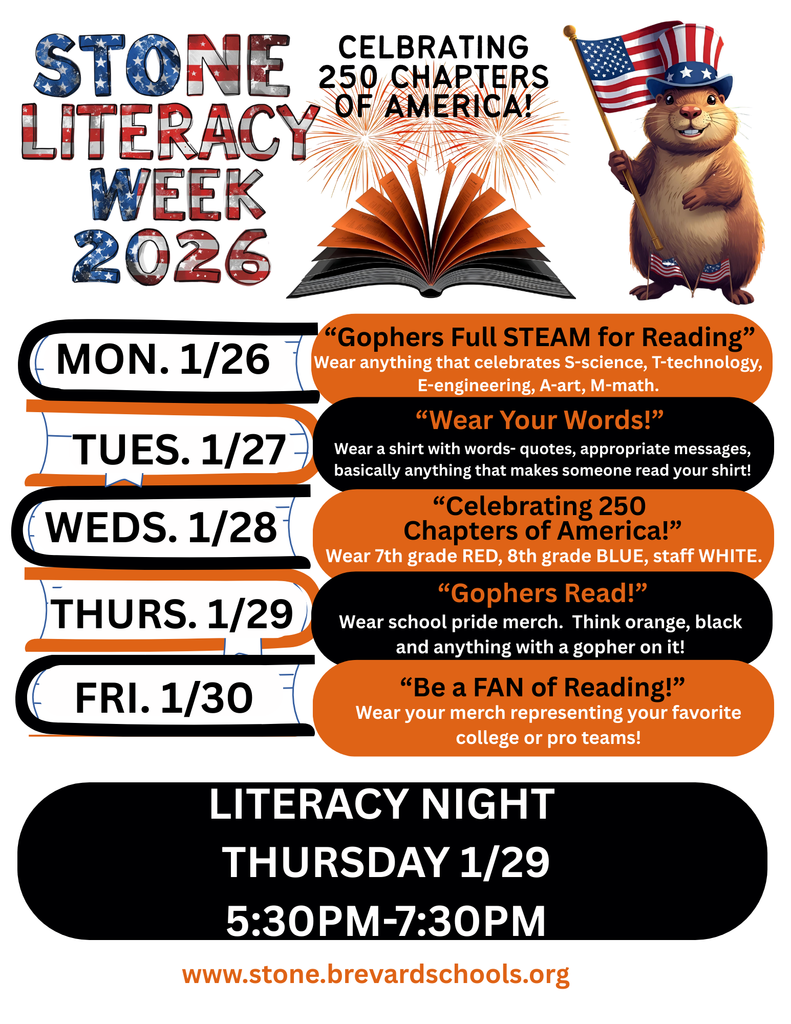 Literacy Week 2026 white flyer with orange and black stacked books, american flag themed letters and a topher waving an american flag.  The words:  STONE 250 CHAPTERS LITERACY WEEK 2026  MON. 1/26 TUES. 1/27 WEDS. 1/28 THURS. 1/29 FRI. 1/30  "Gophers Full STEAM for Reading" Wear anything that celebrates S-science, T-technology, E-engineering, A-art, M-math.  "Wear Your Words!" Wear a shirt with words- quotes, appropriate messages, basically anything that makes someone read your shirt!  "Celebrating 250 Chapters of America!" Wear 7th grade RED, 8th grade BLUE, staff WHITE.  "Gophers Read!" Wear school pride merch. Think orange, black and anything with a gopher on it!  "Be a FAN of Reading!" Wear your merch representing your favorite college or pro teams!  LITERACY NIGHT THURSDAY 1/29 5:30PM-7:30PM www.stone.brevardschools.org