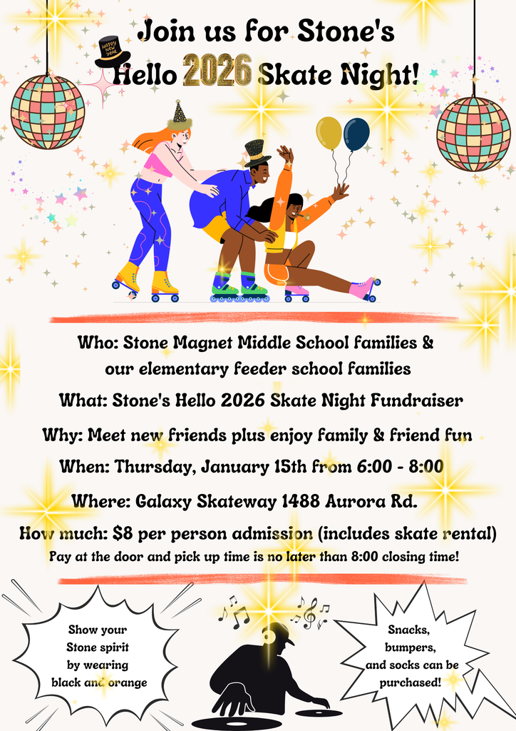 beige background with images of rollerskaters and sparkling stars with the words Join us for Stone's Hello 2026 Skate Night!  Who: Stone Magnet Middle School families & our elementary feeder school families What: Stone's Hello 2026 Skate Night Fundraiser Why: Meet new friends plus enjoy family & friend fun When: Thursday, January 15th from 6:00 - 8:00 Where: Galaxy Skateway 1488 Aurora Rd. How much: $8 per person admission (includes skate rental) Pay at the door and pick up time is no later than 8:00 closing time! Show your Stone spirit by wearing black and orange. Snacks, bumpers, and socks can be purchased!