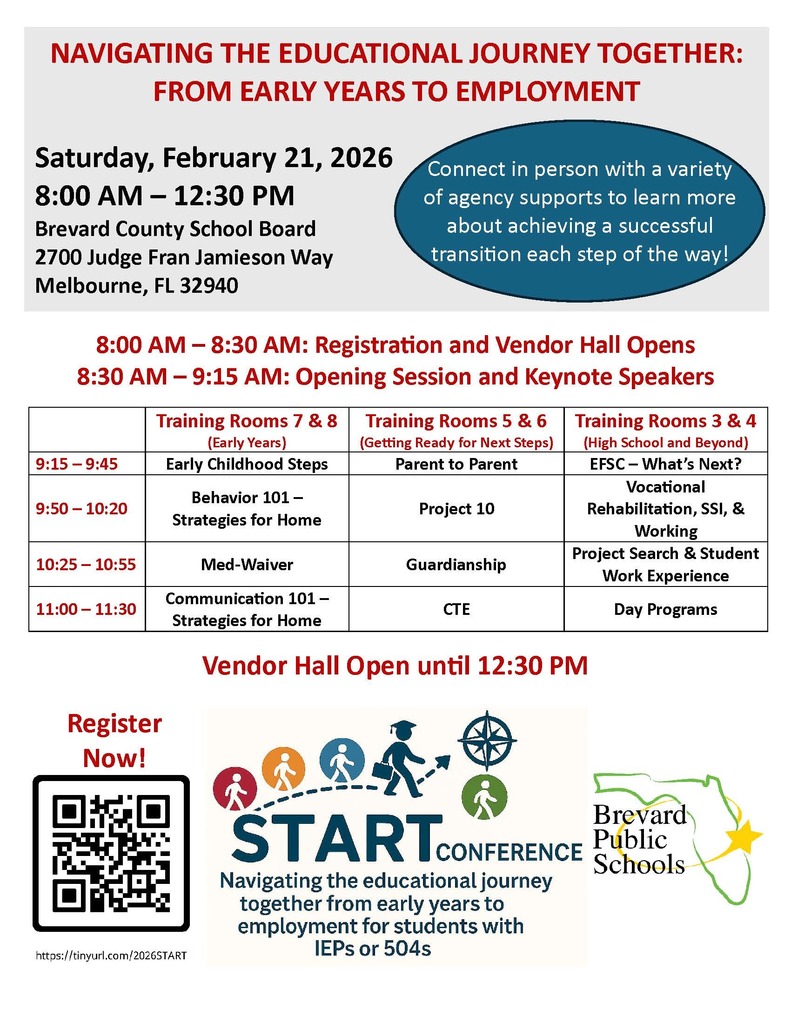 white background with bps logo and the following information:  NAVIGATING THE EDUCATIONAL JOURNEY TOGETHER: FROM EARLY YEARS TO EMPLOYMENT Saturday, February 21, 2026 8:00 AM - 12:30 PM Brevard County School Board 2700 Judge Fran Jamieson Way Melbourne, FL 32940  Connect in person with a variety of agency supports to learn more about achieving a successful transition each step of the way!  Schedule: 8:00 AM – 8:30 AM: Registration and Vendor Hall Opens 8:30 AM - 9:15 AM: Opening Session and Keynote Speakers 9:15 AM - 9:45 AM: Early Childhood Steps 9:50 AM - 10:20 AM: Behavior 101 - Strategies for Home 10:25 AM - 10:55 AM: Med-Waiver 11:00 AM - 11:30 AM: Communication 101 - Strategies for Home  Training Rooms 5 & 6 (Getting Ready for Next Steps) - Parent to Parent - Project 10 - Guardianship - CTE  Training Rooms 3 & 4 (High School and Beyond) - EFSC-What's Next? - Vocational Rehabilitation, SSI, & Working - Project Search & Student Work Experience  Vendor Hall Open until 12:30 PM  Register Now! https://tinyurl.com/2026START  Brevard START CONFERENCE Public Navigating the educational journey together from early years to employment for students with IEPs or 504s