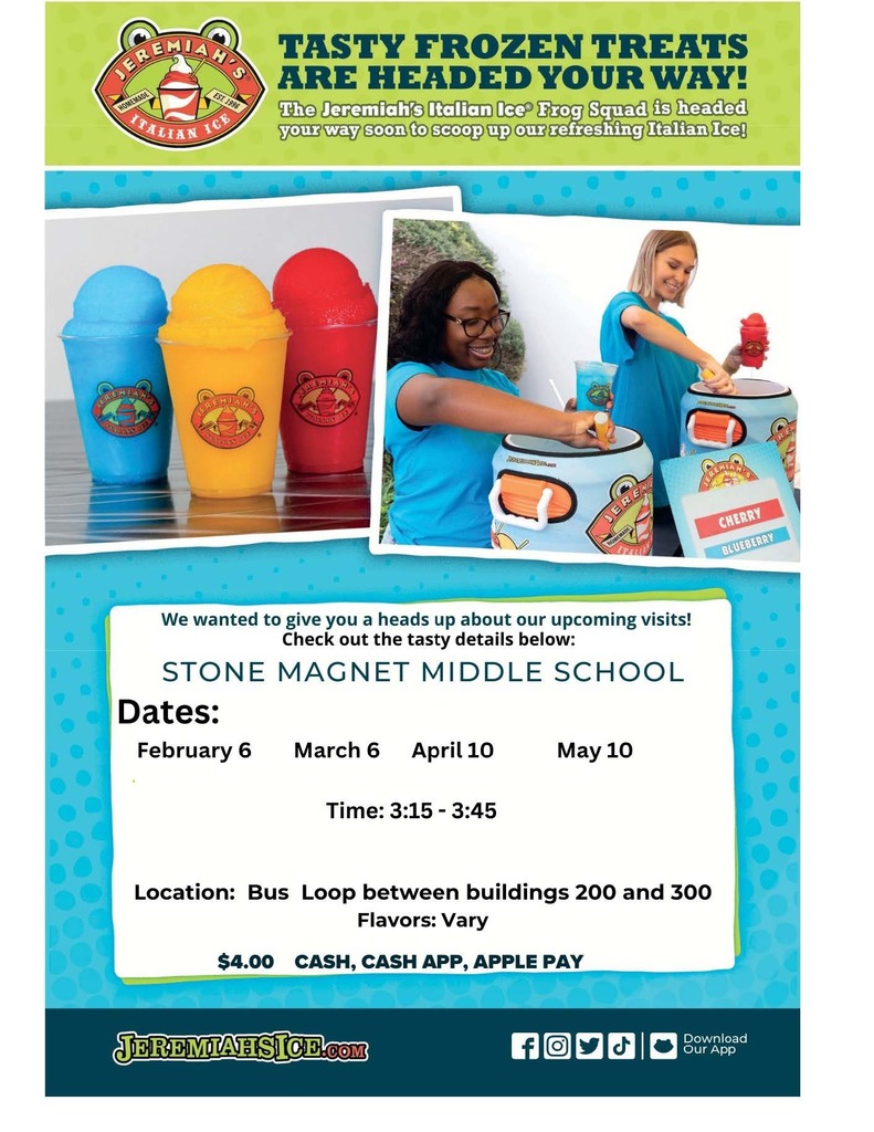 Jeremiah's Semester 2 blue background with images of italian icees and the words FREMIAH HOMEMADE ITALIAN EST 1996 ICE TASTY FROZEN TREATS ARE HEADED YOUR WAY! The Jeremiah's Italian Ice Frog Squad is headed your way soon to scoop up our refreshing Italian Ice! We wanted to give you a heads up about our upcoming visits! Check out the tasty details below:  STONE MAGNET MIDDLE SCHOOL  Dates: - August 22 - September 5 & 9 - October 3 & 17 & 30* - November 7 & 21 - December 5 - January 9 & 23  Time: 3:15-3:45 (*October 30th @ 4:15 - 4:30*) Location: Bus Loop between buildings 200 and 300 Flavors: Vary Cost: $4.00 CASH, CASH APP, APPLE PAY  Visit us at: JEREMIAHSICE.COM