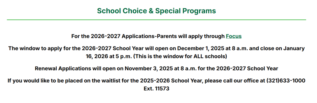 For the 2026-2027 Applications-Parents will apply through Focus  The window to apply for the 2026-2027 School Year will open on December 1, 2025 at 8 a.m. and close on January 16, 2026 at 5 p.m. (This is the window for ALL schools)  Renewal Applications will open on November 3, 2025 at 8 a.m. for the 2026-2027 School Year  If you would like to be placed on the waitlist for the 2025-2026 School Year, please call our office at (321)633-1000 Ext. 11573