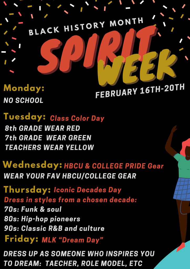 black background and the words BLACK HISTORY MONTH SPIRIT WEEK  Monday: NO SCHOOL FEBRUARY 16TH-20TH  Tuesday: Class Color Day 8th GRADE WEAR RED 7th GRADE WEAR GREEN TEACHERS WEAR YELLOW  Wednesday: HBCU & COLLEGE PRIDE Gear WEAR YOUR FAV HBCU/COLLEGE GEAR  Thursday: Iconic Decades Day Dress in styles from a chosen decade: 70s: Funk & soul 80s: Hip-hop pioneers 90s: Classic R&B and culture  Friday: MLK "Dream Day" DRESS UP AS SOMEONE WHO INSPIRES YOU TO DREAM: TEACHER, ROLE MODEL, ETC