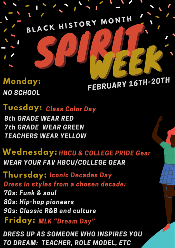 black background with image of black woman with her hands up and the words BLACK HISTORY MONTH SPIRIT WEEK  Monday: NO SCHOOL FEBRUARY 16TH-20TH  Tuesday: Class Color Day 8th GRADE WEAR RED 7th GRADE WEAR GREEN TEACHERS WEAR YELLOW  Wednesday: HBCU & COLLEGE PRIDE Gear WEAR YOUR FAV HBCU/COLLEGE GEAR  Thursday: Iconic Decades Day Dress in styles from a chosen decade: 70s: Funk & soul 80s: Hip-hop pioneers 90s: Classic R&B and culture  Friday: MLK "Dream Day" DRESS UP AS SOMEONE WHO INSPIRES YOU TO DREAM: TEACHER, ROLE MODEL, ETC