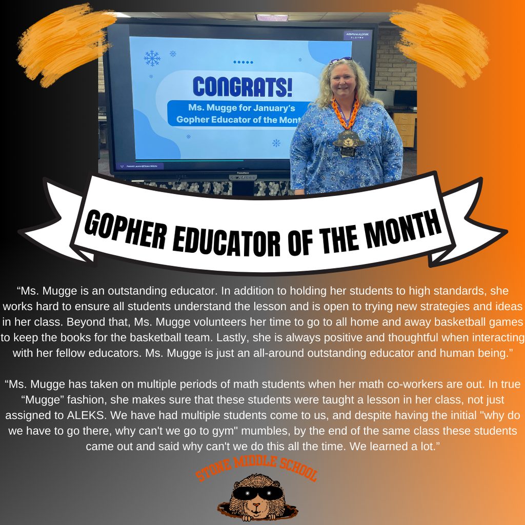 Teacher of the Month orange and black background with Ms. Mugge in front of a promethean board and the words CONGRATS! Ms. Mugge for January's Gopher Educator of the Month.  "Ms. Mugge is an outstanding educator. In addition to holding her students to high standards, she works hard to ensure all students understand the lesson and is open to trying new strategies and ideas in her class. Beyond that, Ms. Mugge volunteers her time to go to all home and away basketball games to keep the books for the basketball team. Lastly, she is always positive and thoughtful when interacting with her fellow educators. Ms. Mugge is just an all-around outstanding educator and human being."  "Ms. Mugge has taken on multiple periods of math students when her math co-workers are out. In true 'Mugge' fashion, she makes sure that these students were taught a lesson in her class, not just assigned to ALEKS. We have had multiple students come to us, and despite having the initial 'why do we have to go there, why can't we go to gym' mumbles, by the end of the same class these students came out and said why can't we do this all the time. We learned a lot."  STONE MIDDLE SCHOOL
